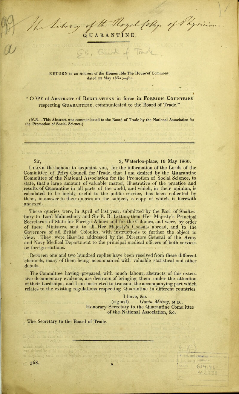 QUARANTINE RETURN to an Address of the Honourable The House'of Commons, dated 22 May i860;—/or, COPY of Abstract of Regulations in force in Foreign Countries respecting Quarantine, communicated to the Board of Trade. (iV.B.—This Abstract was communicated to the Board of Trade by the National Association for the Promotion of Social Science.) Sir, 3, Waterloo-place, 16 May 1860. I HAVE the honour to acquaint you, for the information of the Lords of the Committee of Privy Council for Trade, that I am desired by the Quarantine Committee of the National Association for the Promotion of Social Science, to state, that a large amount of vaKiable matter, illustrative of the practice and results of Quarantine in all parts of the world, and which, in their opinion, is calculated to be highly useful to the public service, has been collected by them, in answer to tiieir queries on the subject, a copy of which is herewith annexed. These queries were, in April of last year, submitted by the Earl of Shaftes- bury to Lord Malmesbury and Sir E. B. Lytton, then Her Majesty's Principal Secretaries of State for Foreign Affairs and for the Colonies, and were, by order of these Ministers, sent to all Her Majesty's Consuls abroad, and to the Governors of all British Colonies, with instructions to further the object in viev;. They were like\\ise addressed by the Directors General of the Army and Navy Medical Departnient to the principal medical officers of both services on foreign stations. Between one and two hundred replies have been received from these different channels, many of them being accompanied with valuable statistical and other . details. The Committee having prepared, with much labour, abstracts of this exten- sive documentary evidence, are desirous of bringing them under the attention of their Lordships ; and I am instructed to transmit the accompanying part which relates to the existing regulations respecting Quarantine in different countries. I have, &c. (signed) Gavin Milroi/, m.d., Honorary Secretary to the Quarantine Committee of the National Association, &c. „ The Secretary to the Board of Trade. 568. A - yrr-