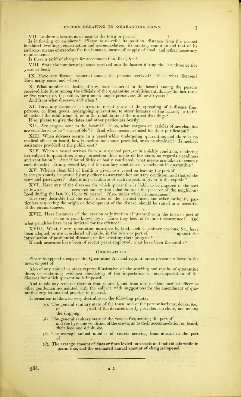 VII. Is there a lazaret at or near to the town or port of ? Is it floating or on shore ? Please to desci'ibe its position, distance from the nearest inhabited dwellings, construction and accommodation, its sanitary condition and that of its environs, means of exercise for the inmates, means of supply of food, and other necessary requirements. Is there a tariff of charges for accommodation, food, &c. ? VIIL State the number of persons received into the lazaret during the last three or five years at least. IX. Have any diseases occurred among the persons received ? If so, what diseases ? How many cases, and when ? X. ^Tiat number of deaths, if any, have occurred in the lazaret among the persons received into it, or among the officials of the quarantine establishment, during the last three or five years ; or, if possible, for a much longer period, say 20 or 30 years ? And from what diseases, and when ? XL Have any instances occurred in recent years of the spreading of a disease from persons, or from goods, undergoing quarantine, to other inmates of the lazaret, or to the officials of the establishment, or to the inhabitants of the nearest dwellings? If so, please to give the dates and other particulars briefly. XII. Are cargoes sent to the lazaret ? If so, what cargoes or articles of merchandise are considered to be  susceptible  ? And what means are u^d for their purification ? XIII. When sickness occurs in a vessel while undergoing quarantine, and there is no medical officer on board, how is medical assistance provided, or to be obtained ? Is medical assistance provided at the public cost ? XIV. When a vessel arrives from a suspected port, or in a sickly condition, renderino- her subject to quarantine, is any inspection then made of her state, as regards cleanliness and ventilation ? And if found filthy or badly ventilated, what means are taken to remedy such defects ? Is any record kept of the sanitary condition of vessels put in quarantine ? XV. When a clean bill of health is given to a vessel on leaving the port of , is she previously inspected by any officer to ascertain her sanitary condition, and that of the crew and passengers ? And is any certificate of such inspection given to the captain ? XVI. Have any of the diseases for which quarantine is liable to be imposed in the port or town of occurred among the inhabitants of the place or of the neighbour- hood during the last 10, 15, or 20 years? If so, under what circumstances? It is very desirable that the exact dates of the earliest cases, and other authentic par- ticulars respecting the origin or development of the disease, should be stated in a narrative of the circumstances. XVII. Have instances of the evasion or infraction of quarantine in the town or port of come to your knowledge ? Have they been of frequent occurrence ? And what penalties have been inflicted for the offence? XVIII. What, if any, quarantine measures by land, such as sanitary cordons, &c., have been adopted, or are considered advisable, in the town or port of against the introduction of pestilential diseases, or for arresting their progress ? If such measures have been of recent years employed, what have been the results ? Observations. Please to append a copy of the Quarantine Act and regulations at present in force in the town or port of Also of any annual or other reports illustrative of the working and results of quarantine there, or containing evidence elucidatory of the importation or non-importation of the diseases for which quarantine is imposed. And to add any remarks thereon from yourself, and from any resident medical officer or other gentleman acquainted with the subject, with suggestions for the amendment of qua- rantine regulations and practice in general. Information is likewise very desirable on the following points : (a). The general sanitary state of the town, and of the port or harbour, docks, &c., of , and of the diseases mostly prevalent on shore, and among the shipping. The general sanitary state of the vessels frequenting the port of , and the hygienic condition of the crews, as to their accommodation on board, their food and drink, &c, (c) . The average annual number of vessels arriving from abroad in the port of (d) . The average amount of dues or fines levied on vessels and individuals while in quarantine, and the estimated annual amount of charges imposed. 568. A 2