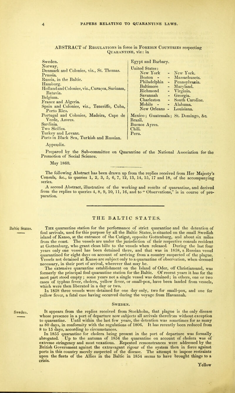 ABSTRACT of Regulations in force in Foreign Countries respectinpj Quarantine, viz: in Sweden. Norway. Denmark and Colonies, viz., St. Thomas. Prussia. Russia, in the Baltic. Hamburg. Holland and Colonies, viz., Cura9oa, Surinam, Batavia. Belgium. France and Algeria. Spain and Colonies, viz., Teneritfe, Cuba, Porto Rico. Portugal and Colonies, Madeira, Cape de Verde, Azores. Sardinia. Two Sicilies. Turkey and Levant. Ports in Black Sea, Turkish and Russian. Appendix. Prepared by the Sub-committee on Quarantine of the National Association for the Promotion of Social Science. May 1860. The following Abstract has been drawn up from the replies received from Her Majesty's Consuls, &c., to queries 1, 2, 3, 5, 6, 7, 12, 13, 14, 15, 17 and 18, of the accompanying series. A second Abstract, illustrative of the working and results of quarantine, and derived from the replies to queries 4, 8, 9, 10, 11, 16, and to  Observations, is in course of pre- paration. Jiigypt and Uarbary. United States: New York Boston - Philadelphia - Baltimore Richmond Savannah Charleston Mobile - New Orleans - New York. Massachusets. Pennsylva^iia. Maryland. Virginia. Georgia. South Caroline. Alabama. Louisiana. Mexico Brazil. Buenos Ayres Chili. Peru. Guatemala; St. Domingo, &c. THE BALTIC STATES. Baltic States. The quarantine station for the performance of strict quarantine and the detention of foul arrivals, used for this purpose by all the Baltic States, is situated on the small Swedish island of Kanso, at the entrance of the Catigat, opposite Gottenburg, and about six miles from the coast. The vessels are under the jurisdiction of their respective consuls resident at Gottenburg, who grant clean bills to the vessels when released. During the last four years only one vessel has been detained there, and that was in 1858, a Russian vessel quarantined for eight days on account of arriving from a country suspected of the plague. Vessels not detained at Kanso are subject only to a quarantine of observation, when deemed necessary, in their port of arrival, wherever that may be. The extensive quarantine establishment on the Island of Oder, off Christiansand, was formerly the principal foul quarantine station for the Baltic. Of recent years it has for the most part stood empty; some years not a single vessel was detained; in others, one or two cases of typhus fever, cholera, yellow fever, or small-pox, have been landed from vessels, which were then liberated in a day or two. In 1858 three vessels were detained for one day only, two for small-pox, and one for yellow fever, a fatal case having occurred dui-ing the voyage from Havannah. Saveden. Sweden. I* appears from the replies received from Stockholm, that plague is the only disease whose presence in a port of departure now subjects all arrivals therefrom without exception to quarantine. Until within the last few years, the detention was sometimes for as many as 80 days, in conformity with the regulations of 1806. It has recently been reduced from 8 to 15 days, according to circumstances. In 1855 quarantine for cholera being present in the port of departure was formally abrogated. Up to the autumn of 1854 the quarantine on account of cholera was of extreme stringency and most vexatious. Repeated remonstrances were addressed by the British Government against the extravagant rigour of the system then in force against ports in this country merely suspected of the disease. The attempt to impose restraints upon the fleets of the Allies in the Baltic in 1854 seems to have brought things to a crisis. YeUow