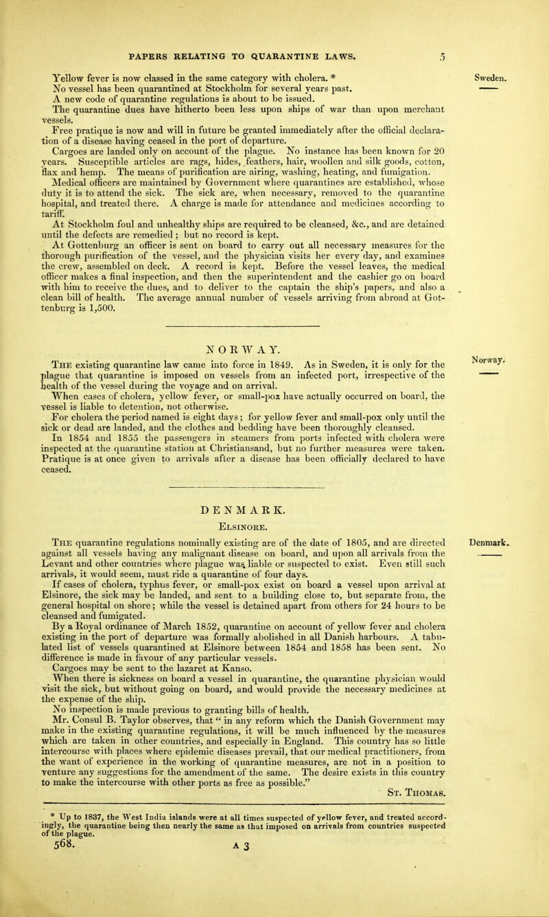 Yellow fever is now classed in the same category with cholera. * Sweden. No vessel has been quarantined at Stockholm for several years past. A new code of quarantine regulations is about to be issued. The quarantine dues have hitherto been less upon ships of war than upon merchant vessels. Free pratique is now and will in future be granted immediately after the official declara- tion of a disease having ceased in the port of departure. Cargoes are landed only on account of the plague. No instance has been known for 20 years. Svisceptible articles are rags, hides, feathers, hair, woollen and silk goods, cotton, flax and hemp. The means of purification are airing, washing, heating, and fumigation. Medical officers are maintained by Government where quarantines are established, whose duty it is to attend the sick. The sick are, when necessary, removed to the quarantine hospital, and treated there. A charge is made for attendance and medicines according to tariff. At Stockholm foul and unhealthy ships are required to be cleansed, &c., and are detained until the defects are remedied; but no record is kept. At Gottenburg an officer is sent on board to carry out all necessary measures for the thorough purification of the vessel, and the physician visits her every day, and examines the crew, assembled on deck. A record is kept. Before the vessel leaves, the medical officer makes a final inspection, and then the superintendent and the cashier go on board with him to receive the dues, and to deliver to the captain the ship's papers, and also a clean bill of health. The avera<^e annual number of vessels arriving from abroad at Got- tenburg is 1,500. N O E W A Y. The existing quarantine law came into force in 1849. As in Sweden, it is only for the plague that quarantine is imposed on vessels from an infected port, irrespective of the health of the vessel during the voyage and on arrival. When cases of cholera, yellow fever, or small-pox have actually occurred on board, the vessel is liable to detention, not otherwise. For cholera the period named is eight days; for yellow fever and small-pox only until the sick or dead are landed, and the clothes and bedding have been thoroughly cleansed. In 1854 and 1855 tlie passengers in steamers from ports infected with cholera were inspected at the quarantine station at Chrlstiansand, but no further measures were taken. Pratique is at once given to arrivals after a disease has been officially declared to have ceased. DENMARK. Elsinoke. The quarantine regulations nominally existing are of the date of 1805, and are directed Denmark. against all vessels having any malignant disease on board, and upon all arrivals from the Levant and other countries where plague wa^ liable or suspected to exist. Even still such arrivals, it would seem, must ride a quarantine of four days. If cases of cholera, typhus fever, or small-pox exist on board a vessel upon arrival at Elsinore, the sick may be landed, and sent to a building close to, but separate from, the general hospital on shore; while the vessel is detained apart from others for 24 hours to be cleansed and fumigated. By a Royal ordinance of March 1852, quarantine on account of yellow fever and cholera existing in the port of departure was formally abolished in all Danish harbours. A tabu- lated list of vessels quarantined at Elsinore between 1854 and 1858 has been sent. No difference is made in favour of any particular vessels. Cargoes may be sent to the lazaret at Kanso. When there is sickness on board a vessel in quarantine, the quarantine physician would visit the sick, but without going on board, and would provide the necessary medicines at the expense of the ship. No inspection is made previous to granting bills of health. Mr. Consul B. Taylor observes, that in any reform which the Danish Government may make in the existing quarantine regulations, it will be much influenced by the measures which are taken in other countries, and especially in England, This country has so little intercourse with places where epidemic diseases prevail, that our medical practitioners, from the want of experience in the working of quarantine measures, are not in a position to venture any suggestions for the amendment of the same. The desire exists in this country to make the intercourse with other ports as free as possible. ■ St. Thomas. * Up to 1837, the West India islands were at all times suspected of yellow fever, and treated accord- ingly, ttie quarantine being then nearly the same as that imposed on arrivals from countries suspected of the plague. 56«. A3