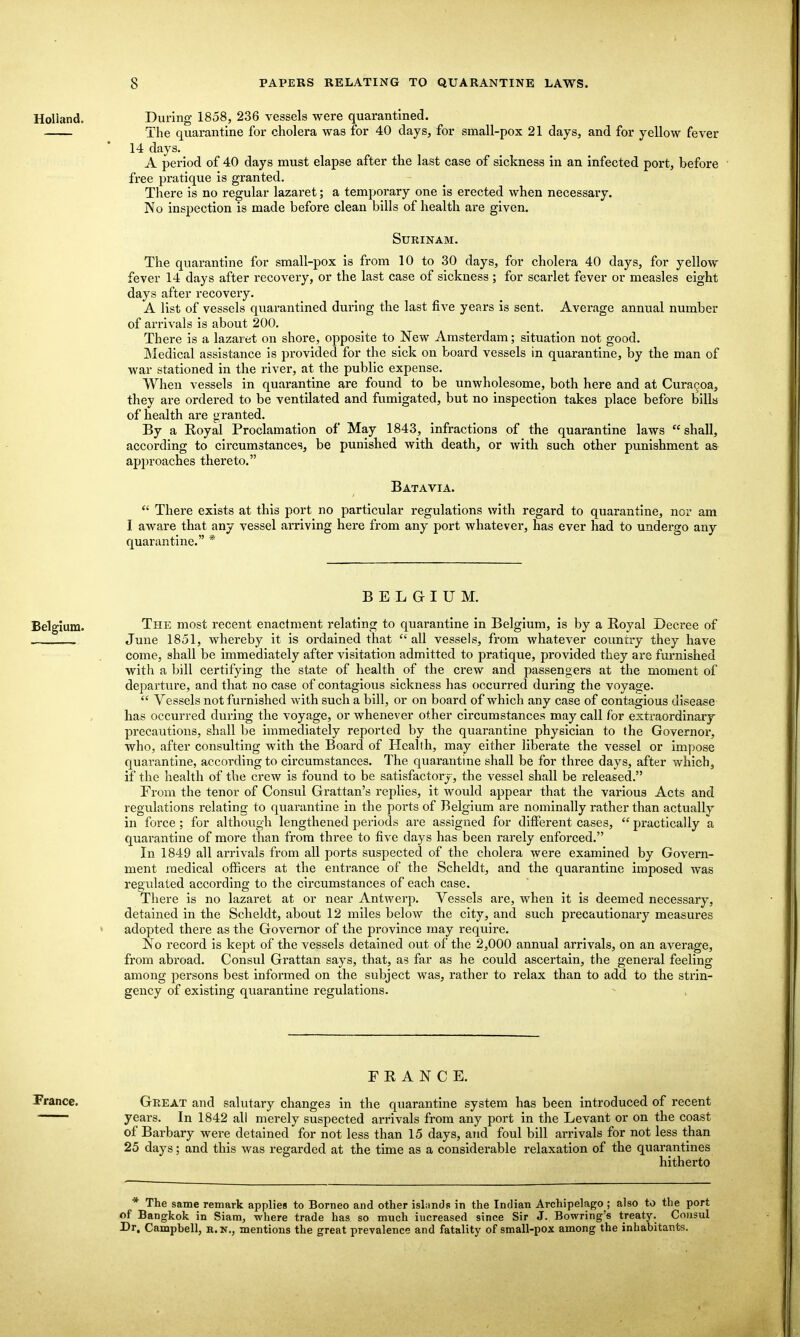 Holland, During 1858, 236 vessels were quarantined. The quarantine for cholera was for 40 days, for small-pox 21 days, and for yellow fever 14 days. A period of 40 days must elapse after the last case of sickness in an infected port, before  free pratique is granted. There is no regular lazaret; a temporary one is erected when necessary. No inspection is made before clean bills of health are given. Surinam. The quarantine for small-pox is from 10 to 30 days, for cholera 40 days, for yellow fever 14 days after recovery, or the last case of sickness ; for scarlet fever or measles eight days after recovery. A list of vessels quarantined during the last five years is sent. Average annual number of arrivals is about 200. There is a lazaiet on shore, opposite to New Amsterdam; situation not good. Medical assistance is provided for the sick on board vessels in quarantine, by the man of war stationed in the I'iver, at the public expense. When vessels in quarantine are found to be vmwholesome, both here and at Curacoa, they are ordered to be ventilated and fumigated, but no inspection takes place before bills of health are granted. By a Royal Proclamation of May 1843, infractions of the quarantine laws shall, according to circumstances, be punished with death, or with such other punishment as ap2)roaches thereto. Batavia.  There exists at this port no particular regulations with regard to quarantine, nor am I aware that any vessel arriving here from any port whatever, has ever had to undergo any quarantine. * BELGIUM. The most recent enactment relating to quarantine in Belgium, is by a Boyal Decree of June 1851, whereby it is ordained that all vessels, from whatever coimtry they have come, shall be immediately after visitation admitted to pratique, provided they are furnished with a bill certifying the state of health of the crew and passengers at the moment of departure, and that no case of contagious sickness has occurred during the voyage.  Vessels not furnished with such a bill, or on board of which any case of contagious disease has occurred during the voyage, or whenever other circumstances may call for extraordinary precautions, shall be immediately reported by the quarantine physician to the Governor, who, after consulting with the Board of Health, may either liberate the vessel or impose quarantine, according to circumstances. The quarantine shall be for three days, after which, if the health of the crew is found to be satisfactory, the vessel shall be released. From the tenor of Consul Grattan's replies, it would appear that the various Acts and regulations relating to quarantine in the ports of Belgium are nominally rather than actually in force; for although lengthened periods are assigned for different cases,  practically a quarantine of more than from three to five days has been rarely enforced. In 1849 all arrivals from all ports suspected of the cholera were examined by Govern- ment medical officers at the entrance of the Scheldt, and the quarantine imposed was regulated according to the circumstances of each case. There is no lazaret at or near Antwerp. Vessels are, when it is deemed necessary, detained in the Scheldt, about 12 miles below the city, and such precautionary measures adopted there as the Governor of the province may require. No record is kept of the vessels detained out of the 2,000 annual arrivals, on an average, from abroad. Consul Grattan says, that, as far as he could ascertain, the general feeling among persons best informed on the subject was, rather to relax than to add to the sti'in- gency of existing quarantine regulations. FRANCE. France. Great and salutary changes in the quarantine system has been introduced of recent years. In 1842 all merely suspected arrivals from any port in the Levant or on the coast of Barbary were detained for not less than 15 days, and foul bill arrivals for not less than 25 days; and this was regarded at the time as a considerable relaxation of the quarantines hitherto * The same remark applies to Borneo and other isLinds in the Indian Archipelago ; also to the port of Bangkok in Siam, where trade has so much increased since Sir J. Bowring's treaty. Consul Dr. Campbell, r. n., mentions the great prevalence and fatality of small-pox among the inhabitants.