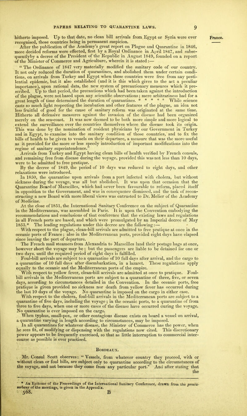 hitherto imposed. Up to that date, no clean bill arrivals from. Egypt or Syria were ever France, recognised, those countries being in permanent suspicion. After the publication of the Academy's great report on Plague and Quarantine in 1846, more decided reforms were effected, first by a Royal Ordinance in A|)ril 1847, and subse- quentlyby a decree of the President of the Republic in August 1849, founded on a report of the Minister of Commerce and Agriculture, wherein it is stated :—  The Ordinance of 1847 very materially modified the sanitary code of our country. It not only reduced the duration of quarantines, and abolished them under certain condi- tions, on arrivals from Turkey and Egypt when these countries were free from any pesti- lential epidemic, but it also established (and it is this which gives to the act a peculiar importance), upon rational data, the new system of precautionary measures which it pre- scribed. Up to that period, the precautions which had been taken against the introduction of the plague, Avere not based upon any scientific observations; mere arbitrariness had for a great length of time determined the duration of quarantines. * * * * * While science casts so much light respecting the incubation and other features of the plague, an idea not less fruitful of good for the cause of sanitary reform was originated at the same time. Hitherto all defensive measures against the invasion of the disease had been organized merely on the sea-coast. It was now deemed to be both more simple and more logical to extend the surveillance over the countries themselves where the disease took its origin. This was done by the nomination of resident physicians by our Government in Turkey and in Egypt, to examine into the sanitary condition of those countries, and to fix the bills of health to be given to vessels on their departure, a measure that was the more useful as it provided for the more or less speedy introduction of important modifications into the regime of sanitary superintendence. Arrivals from Tui-key and Egypt having clean bills of health verified by French consuls, and remaining free from disease during the voyage, provided this was not less than 10 days, were to be admitted to free pratique. By the decree of 1849, the period of 10 days was reduced to eight days, and other relaxations were introduced. In 1850, the quarantine upon arrivals from a port infected with cholera, but without sickness during the voyage, was all but abolished. It was upon that occasion that the Quarantine Board of Marseilles, which had never been favourable to reform, placed itself in opposition to the Government, and was in consequence dismissed, and the task of recon- structing a new Board with more liberal views was entrusted to Dr. Melier of the Academy of Medicine. At the close of 1851, the International Sanitary Conference on the subject of Quarantine in the Mediterranean, was assembled in Paris. It is upon the Convention embodying the recommendations and conclusions of that conference that the existing laws and regulations in all French ports are based, and which were promulgated by an Imperial decree of May 1853.* The leading regulations under this decree are the following:— With respect to the plague, clean-bill arrivals are admitted to free pratique at once in the oceanic ports of France; also in the Mediterranean ports, provided eight days have elapsed since leaving the port of departure. The French mail steamers from Alexandria to Marseilles land their postage bags at once, however short the voyage may be ; but the passengers are liable to be detained for one or two days, until the required period of eight days is fulfilled. Foul-bill arrivals are subject to a quarantine of 10 full days after arrival, and the cargo to a quarantine of 10 full days after disembarkation, in a lazaret. These regulations apply equally to the oceanic and the Mediterranean ports of the empire. With respect to yellow fever, clean-bill arrivals are admitted at once to pratique. Foul- bill arrivals in the Mediterranean ports are subject to a quarantine of three, five, or seven days, according to circumstances detailed in the Convention. In the oceanic ports, free pratique is given provided no sickness nor death from yellow fever has occurred during the last 10 days of the voyage. No quarantine is imposed on the cargo in either case. W^ilh respect to the cholera, foul-bill arrivals in the Mediterranean ports are subject to a quarantine of five days, including the voyage ; in the oceanic ports, to a quarantine of from three to five days, when one or more cases of the disease have occurred during the voyage. No quarantine is ever imposed on the cargo. When typhus, small-pox, or other contagious disease exists on board a vessel on arrival, a quarantine varying in length according to circumstances, may be imposed. In all quarantines for whatever disease, the Minister of Commerce has the power, when he sees fit, of modifying or dispensing with the regulations now cited. This discretionary power appears to be frequently exercised, so that as little interruption to commercial inter- course as possible is ever practised. Bordeaux. Mr. Consul Scott observes:  Vessels, from whatever country they proceed, with or without clean or foul bills, are subject only to quarantine according to the circumstances of the voyage, and not because they come from any particular port. And after stating that the * An Epitome of the Proceedings of the International Sanitary Conference, drawn from the proceS ' verbaux of the meetings, is given in the Appendix. - 568. B