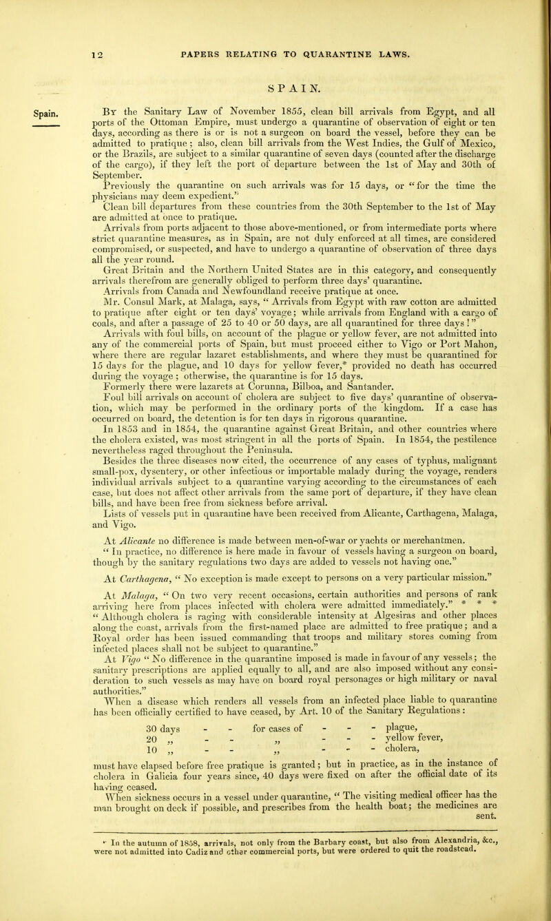 SPAIN. Bt the Sanitary Law of November 1855, clean bill arrivals from Egypt, and all ports of the Ottoman Empire, must undergo a quarantine of observation of eight or ten days, according as there is or is not a surgeon on board the vessel, before they can be admitted to pratique ; also, clean bill arrivals from the West Indies, the Gulf of Mexico, or the Brazils, are subject to a similar quarantine of seven days (counted after the discharge of the cargo), if they left the port of departure between the 1st of May and 30th of September. jPreviously the quarantine on such arrivals was for 15 days, or for the time the physicians may deem expedient.'' Clean bill departures from these countries from the 30th September to the 1st of May are admitted at once to pratique. Arrivals from ports adjacent to those above-mentioned, or from intermediate ports where strict quarantine measures, as in Spain, are not duly enforced at all times, are considered compromised, or suspected, and have to undergo a quarantine of observation of three days all the year round. Great Britain and tlie Northern United States are in this category, and consequently arrivals therefrom are generally obliged to perform three days' quarantine. Arrivals from Canada and Newfoundland receive pratique at once. Mr. Consul Mark, at Malaga, says,  Arrivals from Egypt with raw cotton are admitted to pratique after eight or ten days' voyage; while arrivals from England with a cai'go of coals, and after a passage of 25 to 40 or 50 days, are all quarantined for three days ! Arrivals with foul bills, on account of the plague or yellow fever, are not admitted into any of the commercial ports of Spain, but must proceed either to Vigo or Port Mahon, where there are regular lazaret establishments, and where they must be quarantined for 15 days for the plague, and 10 days for yellow fever,* provided no death has occurred during the voyage ; otherwise, the quarantine is for 15 days. Formerly there were lazarets at Corunna, Bilboa, and Santander. Foul bill arrivals on account of cholera are subject to five days' quarantine of observa- tion, which may be performed in the ordinary ports of the kingdom. If a case has occurred on board, the detention is for ten days in rigorous quarantine. In 1853 and in 1854, the quarantine against Great Britain, and other countries where the cholera existed, was most stringent in all the ports of Spain. In 1854, the pestilence nevertheless raged throughout the Peninsula. Besides the three diseases now cited, the occurrence of any cases of typhus, malignant small-pox, dysentery, or other infectious or importable malady during the voyage, renders individual arrivals subject to a quarantine varying according to the circumstances of each case, but does not affect other arrivals from the same port of departure, if they have clean bills, and have been free from sickness before arrival. Lists of vessels put in quarantine have been received from Alicante, Carthagena, Malaga, and Vigo. At Alicante no difference is made between men-of-war or yachts or merchantmen.  In practice, no difference is here made in favour of vessels having a surgeon on board, though by the sanitary regulations two days are added to vessels not having one. At Carthagena,  No exception is made except to persons on a very particular mission. At Malaga,  On two very recent occasions, certain authorities and persons of rank arriving here from places infected with cholera were admitted inimediately. * * *  Although cholera is raging with considerable intensity at Algesiras and other places along the coast, arrivals from the first-named place are admitted to free pratique; and a Eoyal order has been issued commanding that troops and military stores coming from infected places shall not be subject to quarantine. At Vigo  No difference in the quarantine imposed is made in favour of any vessels; the sanitary prescriptions are applied equally to all, and are also imposed without any consi- deration to such vessels as may have on board royal personages or high military or naval authorities. When a disease which renders all vessels from an infected place liable to quarantine has been officially certified to have ceased, by Art. 10 of the Sanitary Regulations: 30 days - - for cases of - - - plague, 20 ., _ - yellow fever, 10 - - „ - - - cholera, must have elapsed before free pratique is granted; but in practice, as in the instance oi cholera in Galicia four years since, 40 days were fixed on after the official date of its having ceased. • ^ ai When sickness occurs in a vessel under quarantine,  The visiting medical officer has the man brought on deck if possible, and prescribes from the health boat; the medicines are sent. In the autumn of 1858, arrirals, not only from the Barbary coast, but also from Alexandria, &c,, were not admitted into Cadiz and other comnaercial ports, but were ordered to quit the roadstead.