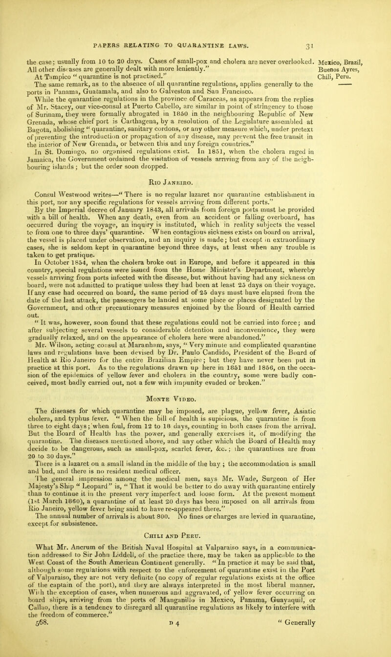 PAPERS RELATING TO the case; usually from 10 to 20 days. Cases of small-pox and cholera are never overlooked. Mexico, Brazil, All other diseases are generally dealt with more leniently. Buenos Ayres, At Tampico  quarantine is not practised. Chili, Peru. The same remark, as to the absence of all quarantine rep;ulations, applies generally to the ports in Panama, Guatamala, and also to Galveston and San Francisco. While the quarantine regulations in the province of Caraccas, as appears from the replies of Mr. Stacey, our vice-consul at Puerto Cabello, are similar in point of stringency to those of Surinam, they were formally abrogated in 1850 in the neighbouring Repubhc of New Grenada, whose chief port is Carthagena, by a resolution of the Legislature assembled at Bagota, abolishing  quarantine, sanitary cordons, or any other measure which, under pretext of ])reventing the introduction or propagation of any disease, may prevent the free transit in the interior of New Grenada, or between this and any foreign countries. In St. Domingo, no organised regulations exist. In 1851, when the cholera raged in Jamaica, the Government ordained the visitation of vessels arriving from any of the neigh- bouring islands ; but the order soon dropped. Rio Jankiro. Consul Westwood writes— There is no regular lazaret nor quarantine establishment in this port, nor any specific regulations for vessels arriving from different ports. By the Imperial decree of January 1843, all arrivals from foreign ports must be provided with a bill of health. When any death, even from an accident or falling overboard, has occurred during the voyage, an inquiry is instituted, which in reality subjects the vessel to from one to three days' quarantine. When contagious sickness exists on board on arrival, the vessel is placed under observation, and an inquiry is made; but except in extraordinary cases, she is seldom kept in quarantine beyond three days, at least when any trouble is taken to get pratique. In October 1854, when the cholera broke out in Europe, and before it appeared in this country, special regulations were issued from the Home Minister's Department, whereby vessels arriving from ports infected with the disease, but without having had any sickness on board, were not admitted to pratique unless they had been at least 25 days on their voyage. If any case had occurred on board, the same period of 25 days must have elapsed from the date of the last attack, the passengers be landed at some place or places designated by the Government, and other precautionary measures enjoined by the Board of Health carried out.  It was, however, soon found that these regulations could not be carried into force; and after subjecting several vessels to considerable detention and inconvenience, they were gradually relaxed, and on the appearance of cholera here were abandoned. Mr. Wilson, acting consul at Maranham, says, Very minute and complicated quarantine laws and regulations have been devised by Dr. Paulo Candido, President of the Board of Health at Rio Janeiro for the entire Brazilian Empire; but they have never been put in practice at this port. As to the regulations drawn up here in 1851 and 1856, on the occa- sion of the epidemics of yellow fever and cholera in the country, some were badly con- ceived, most badly carried out, not a few with impunity evaded or broken. Monte Video. The diseases for which quarantine may be imposed, are plague, yellow fever, Asiatic cholera, and typhus fever.  When the bill of health is supicious, the quarantine is from three to eight days; when foul, from 12 to 18 days, counting in both cases from the arrival. But the Board of Health has the power, and generally exercises it, of modifying the quarantine. The diseases mentioned above, and any other which the Board of Health may decide to be dangerous, such as small-pox, scarlet fever, &c.; the quarantines are from 20 to 30 days. There is a lazaret on a small island in the middle of the bay ; the accommodation is small and bad, and there is no resident medical officer. The general impression among the medical men, says Mr. Wade, Surgeon of Her Majesty's Ship  Leopard is,  That it would be better to do away with quarantine entirely than to continue it in the present very imperfect and loose form. At the present moment (1st March 1860), a quarantine of at least 20 days has been imposed on all arrivals from Rio Janeiro, yellow fever beinsf said to have re-appeared there. The annual number of arrivals is about 800. No fines or charges are levied in quarantine, except for subsistence. Chili and Peru. What Mr. Ancrum of the British Naval Hospital at Valparaiso says, in a communica- tion addressed to Sir John Liddell, oF the practice there, may be taken as applicable to the West Coast of the South American Continent generally.  In practice it may be said that, although some regulations with respect to the enforcement of quarantine exist in the Port of Valparaiso, they are not very definite (no copy of regular regulations exists at the office oi' the captain of the port), and iliey are always interpreted in the most liberal manner. Wiih the exception of cases, when numerous and aggravated, of yellow fever occurring on board ships, arriving from the ports of Manganillo in Mexico, Panama, Guayaquil, or Callao, there is a tendency to disregard all quarantine regulations as likely to interfere with the freedom of commerce. 568. I) 4  Generally