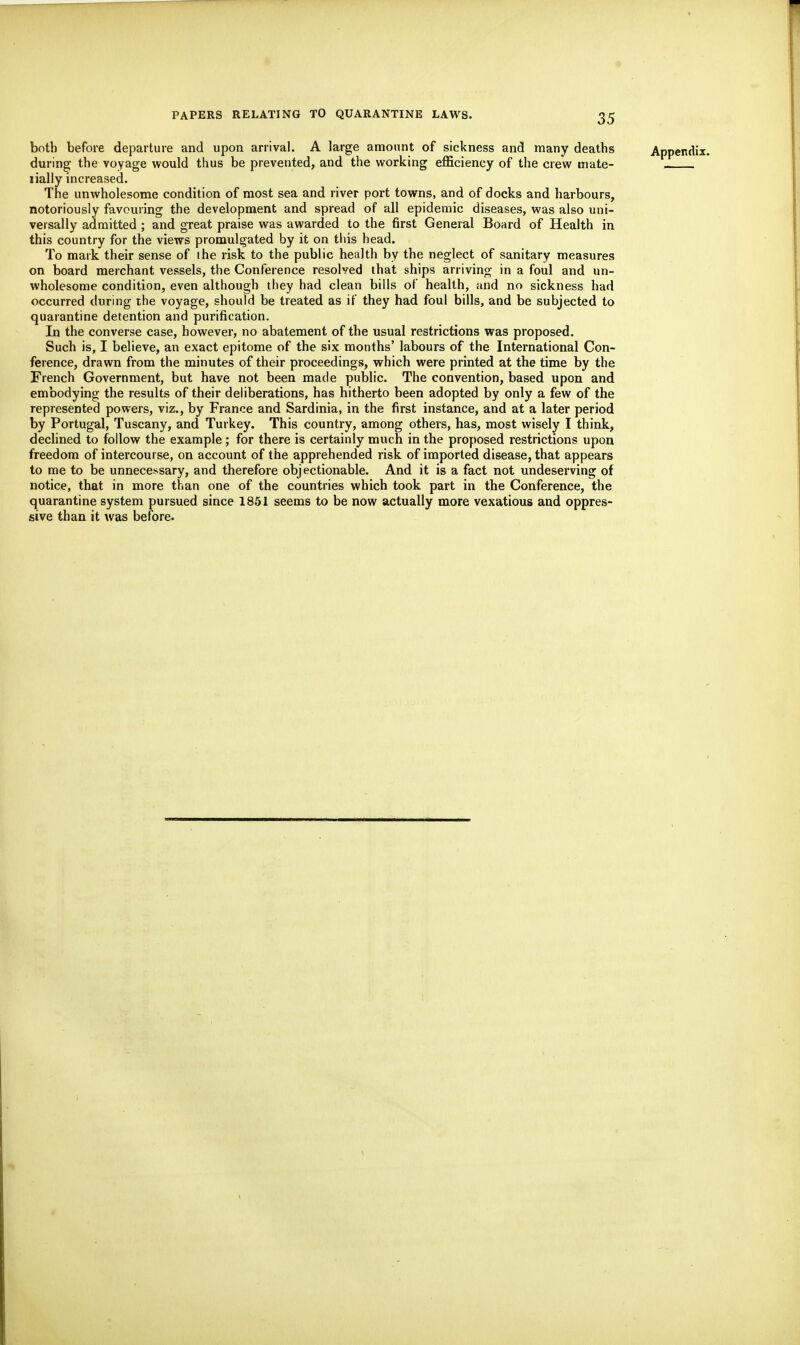 both before departure and upon arrival, A large amount of sickness and many deaths during the voyage would thus be prevented, and the working efficiency of the crew mate- lially increased. The unwholesome condition of most sea and river port towns, and of docks and harbours, notoriously favouring the development and spread of all epidemic diseases, was also uni- versally admitted; and great praise was awarded to the first General Board of Health in this country for the views promulgated by it on this head. To mark their sense of ihe risk to the public health by the neglect of sanitary measures on board merchant vessels, the Conference resolved that ships arriving in a foul and un- wholesome condition, even although they had clean bills of health, and no sickness had occurred (luring the voyage, should be treated as if they had foul bills, and be subjected to quarantine detention and purification. In the converse case, however, no abatement of the usual restrictions was proposed. Such is, I believe, an exact epitome of the six months' labours of the International Con- ference, drawn from the minutes of their proceedings, which were printed at the time by the French Government, but have not been made public. The convention, based upon and embodying the results of their deliberations, has hitherto been adopted by only a few of the represented powers, viz., by France and Sardinia, in the first instance, and at a later period by Portugal, Tuscany, and Turkey. This country, among others, has, most wisely I think, declined to follow the example; for there is certainly much in the proposed restrictions upon freedom of intercourse, on account of the apprehended risk of imported disease, that appears to me to be unnecessary, and therefore objectionable. And it is a fact not undeserving of notice, that in more than one of the countries which took part in the Conference, the quarantine system pursued since 1851 seems to be now actually more vexatious and oppres- sive than it was before.