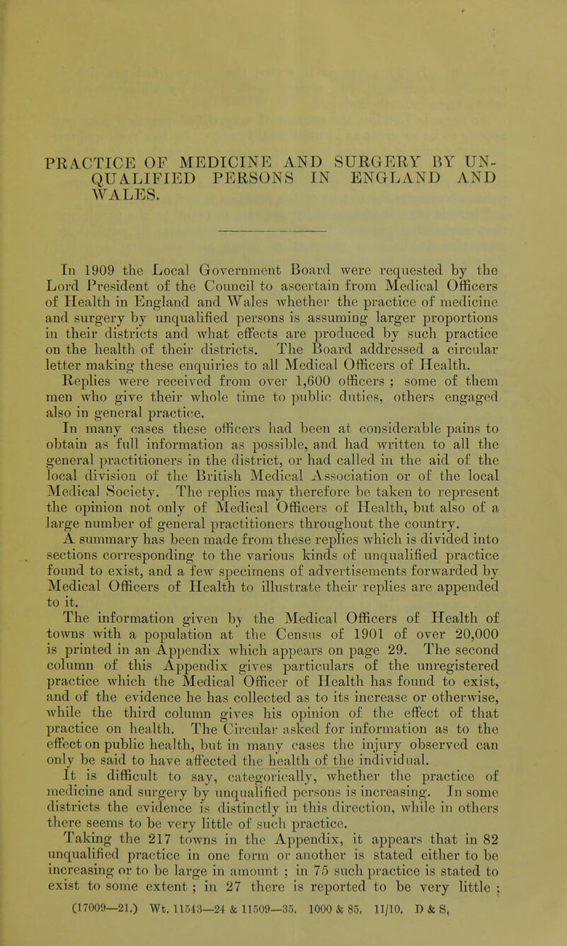 PRA.CTICE OF MEDICINE AND SURGERY BY UN- QUA.LIFIED PERSONS IN ENGLAND AND WALES. In 1909 the Local Governmont Board were requested by the Lord President of the Council to ascertain from Medical Officers of Health in England and Wales whether the practice of medicine and surgery by unqualified persons is assuming larger proportions in their districts and Avhat effects are produced by such practice on the health of their districts. The Board addressed a circular letter making these enquiries to all Medical Officers of Health. Replies were received from over 1,600 officers ; some of them men who give their whole time to public duties, others engaged also in general practice. In many cases these officers had been at considerable pains to obtain as full information as possible, and had written to all the general practitioners in the district, or had called in the aid of the local division of the British Medical Association or of the local Medical Society. The replies may therefore be taken to represent the opinion not only of Medical Officers of Health, but also of a large number of general practitioners throughout the country. A summary has been made from these replies which is divided into sections corresponding to the various kinds of unqualified practice found to exist, and a few specimens of advertisements forwarded by Medical Officers of Health to illustrate their replies are appended to it. The information given hy the Medical Officers of Health of towns with a population at the Census of 1901 of over 20,000 is printed in an Appendix which appears on page 29. The second column of this Appendix gives particulars of the unregistered practice which the Medical Officer of Health has found to exist, and of the evidence he has collected as to its increase or otherwise, while the third column gives his opinion of the effect of that practice on health. The Circular asked for information as to the effect on public health, but in many cases the injury observed can only be said to have affected the health of the individual. It is difficult to say, categorically, whether the practice of medicine and surgery by unqualified persons is increasing. In some districts the evidence is distinctly in this direction, while in others there seems to be very little of such practice. Taking the 217 towns in the Appendix, it appears that in 82 unqualified practice in one form or another is stated either to be increasing or to be large in amount ; in 75 such practice is stated to exist to some extent; in 27 there is reported to be very little : (17009—21.) Wt. 11543—24 & 11509—35. 1000 if 85, 11/10. D & S,