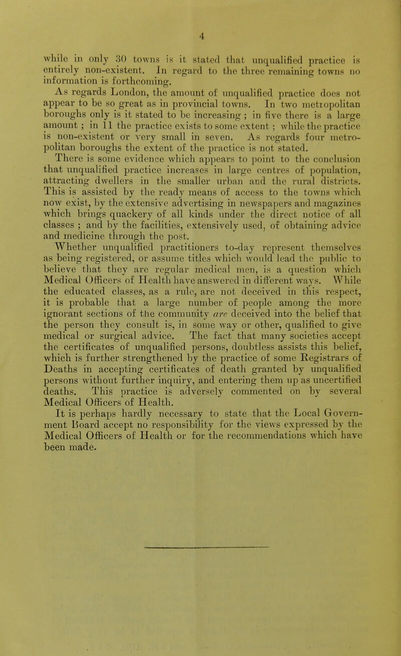 while in only 30 towns is it stated that unqualified practice is entirely non-existent. In regard to the three remaining towns no information is forthcoming. As regards London, the amount of unqualified practice does not appear to be so great as in provincial towns. In two metropolitan boroughs only is it stated to be increasing ; in five there is a large amount ; in 11 the practice exists to some extent ; while the practice is non-existent or very small in seven. As regards four metro- politan boroughs the extent of the practice is not stated. There is some evidence which appears to point to the conclusion that unqualified practice increases in large centres of population, attracting dwellers in the smaller urban and the rural districts. This is assisted by the ready means of access to the towns Avhich now exist, by the extensive advertising in newspa])ers and magazines which brings quackery of all kinds under the direct notice of all classes ; and by the facilities, extensively used, of obtaining advice and medicine through the post. Whether unqualified practitioners to-day represent themselves as being registered, or assume titles which would lead the public to believe that they are regular medical men, is a question which Medical Officers of Health have answered in different ways. While the educated classes, as a rule, are not deceived in this respect, it is probable that a large number of people among the more ignorant sections of the community are deceived into the belief that the person they consult is, in some way or other, qualified to give medical or surgical advice. The fact that many societies accept the certificates of unqualified persons, doubtless assists this belief, which is further strengthened by the practice of some Registrars of Deaths in accepting certificates of death granted by unqualified persons without further inquiry, and entering them up as uncertified deaths. This practice is adversely commented on by several Medical Officers of Health. It is perhaps hardly necessary to state that the Local Govern- ment Board accept no responsibility for the vicAvs expressed by the Medical Officers of Health or for the recommendations which have been made.