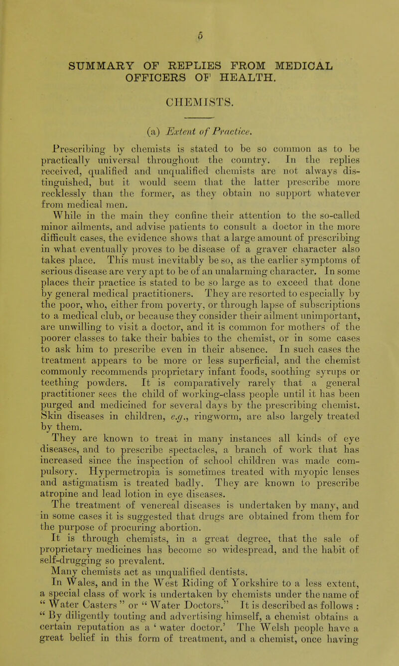 0 SUMMARY OF REPLIES FROM MEDICAL OFFICERS OF HEALTH. CHEMISTS. (a) Extent of Practice. Prescribing by chemists is stated to be so uomuioii as to be practically iiiiiveusal throughout the country. In the replies received, qualified and unqualified chemists are not always dis- tinguished, but it Avould seem that the latter prescribe more recklessly than the former, as they obtain no support whatever from medical men. While in the main they confine their attention to the so-called minor ailments, and advise patients to consult a doctor in the more difficult cases, the evidence shows that a large amount of prescribing in what eventually proves to be disease of a graver character also takes place. This must inevitably be so, as the earlier symptoms of serious disease are very apt to be of an unalarming character. In some places their practice is stated to be so large as to exceed that done by general medical practitioners. They are resorted to especially by the poor, who, either from poverty, or through lapse of subscriptions to a medical club, or because they consider their ailment unimportant, are unwilling to visit a doctor, and it is common for mothers of the poorer classes to take their babies to the chemist, or in some cases to ask him to prescribe even in their absence. In such cases the treatment appears to be more or less superficial, and the chemist commonly recommends proprietary infant foods, soothing syrups or teething powders. It is comparatively rarely that a general practitioner sees the child of working-class people until it has been purged and medicined for several days by the prescribing chemist. Skin diseases in children, e.g.^ ringworm, are also largely treated by them. They are known to treat in many instances all kinds of eye diseases, and to prescribe spectacles, a branch of work that has increased since the inspection of school children was made com- pulsory. Hypermetropia is sometimes treated with myopic lenses and astigmatism is treated badly. They are known to prescribe atropine and lead lotion in eye diseases. The treatment of venereal diseases is undertaken by many, and in some cases it is suggested that drugs are obtained from them for the purpose of procuring abortion. It is through chemists, in a great degree, that the sale of proprietary medicines has become so widespread, and the habit of self-drugging so prevalent. Many chemists act as unqualified dentists. In Wales, and in the West Riding of Yorkshire to a less extent, a special class of work is undertaken by chemists under the name of  Water Casters  or  Water Doctors. It is described as follows :  By diligently touting and advertising himself, a chemist obtains a certain reputation as a ' water doctor.' The Welsh people have a great belief in this form of treatment, and a chemist, once having