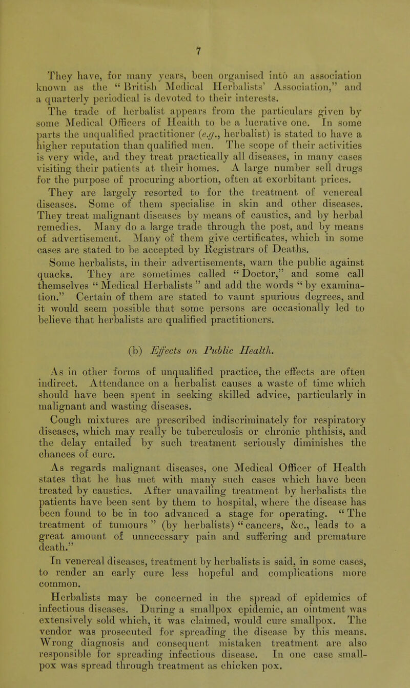 They liave, for many years, been organised into an association known as the  British Medical Herhulists' Association, and a quarterly periodical is devoted to their interests. The trade of herbalist appears from the particulars given by some Medical Officers of Health to be a luci-ative one. In some parts the unqualified practitioner (e.r/., herbalist) is stated to have a higher reputation than qualified men. The scope of their activities is very wide, and they treat practically all diseases, in many cases visiting their patients at their homes. A large number sell drugs for the purpose of procuring abortion, often at exorbitant prices. They are largely resorted to for the treatment of venereal diseases. Some of them specialise in skin and other diseases. They treat malignant diseases by means of caustics, and by herbal remedies. Many do a large trade through the post, and by means of advertisement. Many of them give certificates, which in some cases are stated to be accepted by Registrars of Deaths. Some herbalists, in their advertisements, warn the public against quacks. They are sometimes called  Doctor, and some call themselves  Medical Herbalists  and add the words  by examina- tion. Certain of them are stated to vaunt spurious degrees, and it would seem possible that some persons are occasionally led to believe that herbalists are qualified practitioners. (b) Ejfects on Public Health. As in other forms of unqualified practice, the effects are often indirect. Attendance on a herbalist causes a waste of time which should have been spent in seeking skilled advice, particularly in malignant and wasting diseases. Cough mixtures are prescribed indiscriminately for respiratory diseases, which may really be tuberculosis or chronic phthisis, and the delay entailed by such treatment seriously diminishes the chances of cure. As regards malignant diseases, one Medical Officer of Health states that he has met with many such cases which have been treated by caustics. After unavailing treatment by herbalists the patients have been sent by them to hospital, where the disease has been found to be in too advanced a stage for operating.  The treatment of tumours  (by herbalists)  cancers, &c., leads to a great amount of unnecessary pain and suffering and premature death. In venereal diseases, treatment by herbalists is said, in some cases, to render an early cure less hopeful and complications more common. Herbalists may be concerned in the spread of epidemics of infectious diseases. During a smallpox epidemic, an ointment was extensively sold which, it was claimed, would cure smallpox. The vendor was prosecuted for spreading the disease by this means. Wrong diagnosis and consequent mistaken treatment are also responsible for spreading infectious disease. In one case small- pox was spread through treatment as chicken pox.