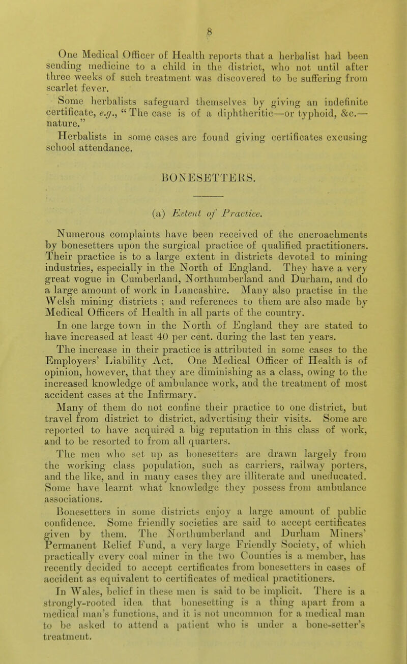 One Medical Officer of Health re])orts that a herbalist had been sending medicine to a child in the district, who not until after three weeks of such treatment was discovered to be suffering from scarlet fever. Some herbalists safeguard themselves by giving an indefinite certificate, e.(j.^  The case is of a diphtheritic—or typhoid, &c.— nature. Herbalists in some cases are found giving certificates excusing school attendance. B0NESETTEK8. (a) Extent of Practice. Numerous complaints have been received of the encroachments by bonesetters upon the surgical practice of qualified practitioners. Their practice is to a large extent in districts devoted to mining industries, especially in the North of England. They have a very great vogue in Cumberland, Northumberland and Durham, and do a large amount of work in Lancashire. Many also practise in the Welsh mining districts ; and references to them are also made by Medical Officers of Health in all parts of the country. In one large town in the North of England they are stated to have increased at least 40 per cent, during the last ten years. The increase in their practice is attributed in some cases to the Employers' Liability Act. One Medical Officer of Health is of opinion, however, that they are diminishing as a class, owing to the increased knowledge of ambulance work, and the treatment of most accident cases at the Infirmary. Many of them do not confine their practice to one district, but travel from district to district, advertising their visits. Some are reported to have acquired a big reputation in this class of work, and to be resorted to from all quarters. The men who set up as bonesetters aie drawn largely from the working class population, such as carriers, railway porters, and the like, and in many cases they are illiterate and uneducated. Some have learnt what knowledge they possess from ambulance associations. Bonesetters in some districts enjoy a large amount of public confidence. Some friendly societies are said to accept certificates given by them. The Northumberland and Durham INtiners' Permanent Relief Fund, a very large Friendly Society, of which practically every coal miner in the two Counties is a member, has recently decided to accept certificates from bonesetters in cases of accident as equivalent to certificates of medical practitioners. In Wales, belief in these men is said to be implicit. There is a sti-ongly-rooted idea that l)onesettiiig is a thing apart from a medical man's functions, and it is not unconunon for a medical man to be asked to attend a [)alient who is under a bone-setter's treatment.