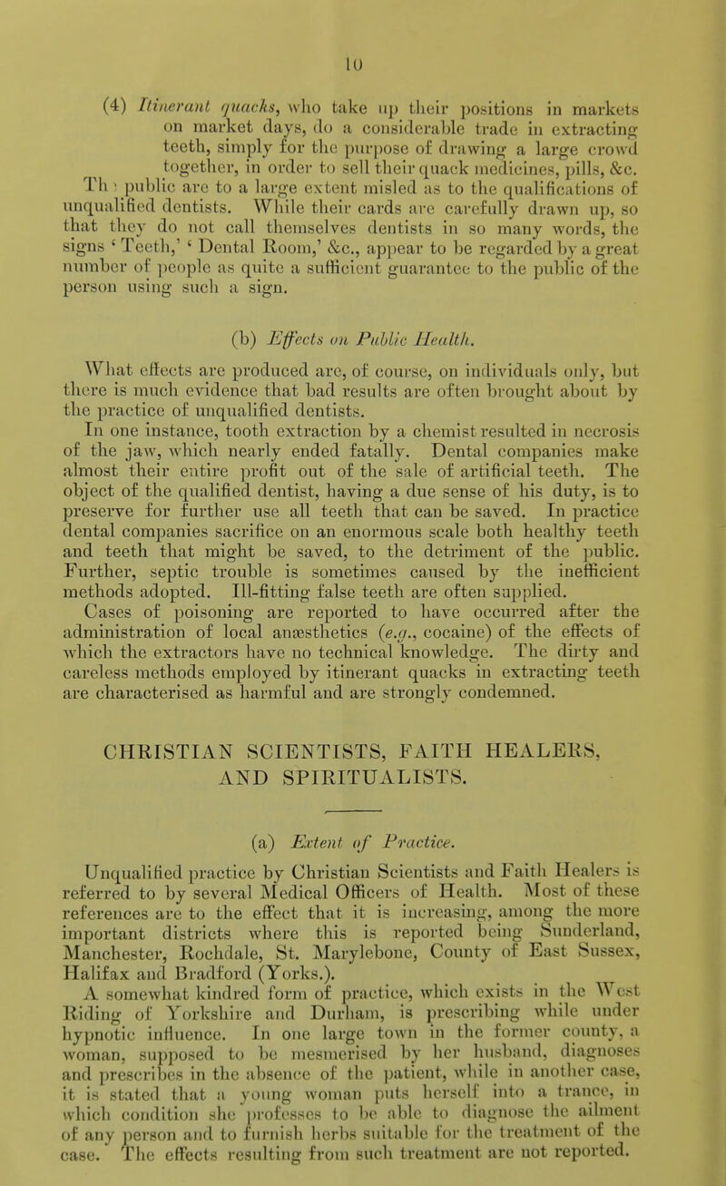 lu (4) Itinerant quacks, who take up their positions in markets on market clays, do a considerahle trade in extractin: teeth, simply for the purjmse of drawing a large crowd together, in order to sell their quack medicines, pills, &c. Th^ public are to a large extent misled as to the qualifications of unqualified dentists. While their cards arc carefully drawn up, so that they do not call themselves dentists in so many words, the signs ' Teeth,' ' Dental Room,' &c., appear to be regarded by a great number of people as quite a sufficient guarantee to the public of the person using such a sign. (b) Effects on Puhlic Health. What effects are produced arc, of course, on individuals only, but there is much evidence that bad results are often brought about by the practice of unqualified dentists. In one instance, tooth extraction by a chemist resulted in necrosis of the jaw, Avhich nearly ended fatally. Dental companies make almost their entire profit out of the sale of artificial teeth. The object of the qualified dentist, having a due sense of his duty, is to preserve for further use all teeth that can be saved. In practice dental companies sacrifice on an enormous scale both healthy teeth and teeth that might be saved, to the detriment of the public. Further, septic trouble is sometimes caused by the inefficient methods adopted. Ill-fitting false teeth are often supplied. Cases of poisoning are reported to have occurred after the administration of local anaesthetics {e.g., cocaine) of the effects of which the extractors have no technical knowledge. The dirty and careless methods employed by itinerant quacks in extracting teeth are characterised as harmful and are strongly condemned. CHRISTIAN SCIENTISTS, FAITH HEALERS, AND SPIRITUALISTS. (a) Extent of Practice. Unquahfied practice by Christian Scientists and Faith Healers is referred to by several Medical Officers of Health. Most of these references are to the effect that it is iucreasmg, among the more important districts where this is reported being Sunderland, Manchester, Rochdale, St. Marylebone, County of East Sussex, Halifax and Bradford (Yorks.). A somewhat kindred form of practice, which exists in the West Riding of Yorkshire and Durham, is prescribing while under hypnotic infiuence. In one large town in the former county, a woman, supposed to be mesmerised by her husband, diagnoses and prescribes in the absence of the patient, wliile in another case, it is stated that a young woman puts herself into a trance, in which condition she pi'ofesses to be able to diagnose the ailment of any person and to furnish herbs suitable for the treatment of the case. The effects resulting from such treatment are not reported.