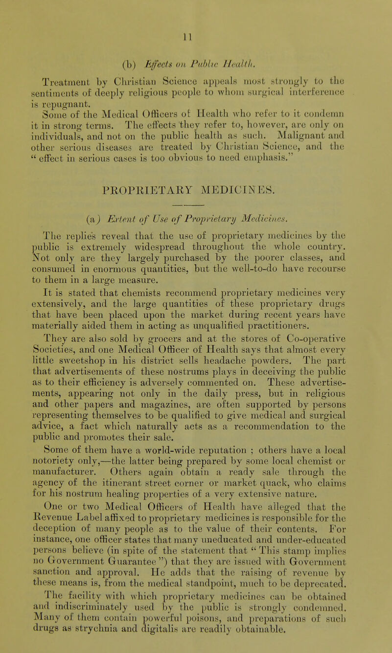 (b) Effects on Fablic Health. Treatment by Cliristian Science ap])eals mo.st strongly to the sentiments of deeply religious people to whom surgical interference is repugnant. Some of the Medical Officers oi Health who refer to it condemn it in strong terms. The etfects they refer to, however, are only on individuals, and not on the public health as such. Malignant and other serious diseases are treated by Christian Science, and the  effect in serious cases is too obvious to need emphasis. PROPRIETARY MEDICINES. (a^ Extent of Use of Proprietary Medicines. The replies reveal that the use of proprietary medicines by the public is extremely widespread throughout the whole country. Not only are they largely purchased by the poorer classes, and consumed in enormons quantities, but the well-to-do have recourse to them in a large measure. It is stated that chemists recommend proprietary medicines very extensively, and the large quantities of these proprietary drugs that have been placed upon the market during recent years have materially aided them in acting as unqualified practitioners. They are also sold by grocers and at the stores of Co-operative Societies, and one Medical Officer of Health says that almost every little sweetshop in his district sells headache powders. The part that advertisements of these nostrums plays in deceiving the public as to their efficiency is adversely commented on. These advertise- ments, appearing not only in the daily press, but in religious and other papers and magazines, are often supported by persons representing themselves to be qualified to give medical and surgical advice, a fact which naturally acts as a recommendation to the public and promotes their sale. Some of them have a world-wide reputation ; others have a local notoriety only,—the latter being prepared by some local chemist or manufacturer. Others again obtain a ready sale through the agency of the itinerant street corner or market quack, who claims for his nostrum healing properties of a very extensive nature. One or two Medical Officers of Health have alleged that the Revenue Label affixed to proprietary medicines is responsible for the deception of many people as to the value of their contents. Foy instance, one officer states that many uneducated and under-educated persons believe (in spite of the statement that  This stamp implies no Government Guarantee ) that they are issued with Government sanction and approval. He adds that the raising of revenue by these means is, from the medical standpoint, much to be deprecated. The facility with which proprietary medicines can be obtained and indiscriminately used by the public is strongly condemned. Many of them contain powerful poisons, and preparations of such drugs as strychnia and digitalis are readily obtainable.