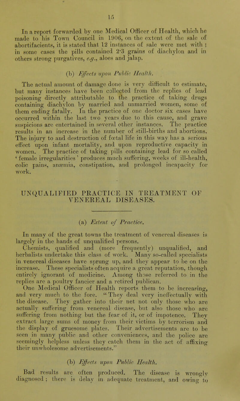 In a report forwarded by one Medical Officer of Ilealtli, wliiclihe made to liis Town Council in 1906, on the extent of the sale of abortifacients, it is stated that 12 instances of sale were met witli ; in some cases the pills contained 2'3 grains of diachylon and in others strong purgatives, e.g., aloes and jalap. (b) Efec.ts upon Pnh//.r Heallli. The actual amount of damage done is very difficult to estimate, but many instances have been collected from the replies of lead poisoning directly attributable to the practice of taking drugs containing diachylon by married and unmarried women, some of them ending fatally. In the practice of one doctor six cases have occurred within the last two years due to this cause, and grave suspicions are entertained in several other instances. The practice results in an increase in the number of still-births and abortions. The injury to and destruction of foetal life in this way has a serious effect upon infant mortality, and upon reproductive capacity in women. The practice of taking pills containing lead for so called ' female irregularities ' produces much suffering, weeks of ill-health, colic pains, anasmia, constipation, and prolonged incapacity for work. UNQUALIFIED PRACTICE IN TREATMENT OF VENEREAL DISEASES. (a) Extent of Practice. In many of the great towns the treatment of venereal diseases is largely in the hands of unqualified persons. Chemists, qualified and (more frequently) unqualified, and herbalists undertake this class of work. Many so-called specialists in venereal diseases have sprung up, and they appear to be on the increase. These specialists often acquire a great reputation, though entirely ignorant of medicine. Among those referred to in the replies are a poultry fancier and a retired publican. One Medical Officer of Health reports them to be increasing, and very much to the fore.  They deal very ineffectually with the disease. They gather into their net not only those who are actually suffering from venereal disease, but also those who are suffering from nothing but the fear of it, or of impotence. They extract large sums of money from their victims by terrorism and the display of gruesome plates. Their advertisements are to be seen in many public and other conveniences, and the police are seemingly helpless unless they catch them in the act of affixing their unwholesome advertisements. (b) Ejffects upon Public, Health. Bad results are often produced. The disease is wrongly diagnosed ; there is delay in adequate treatment, and owing in