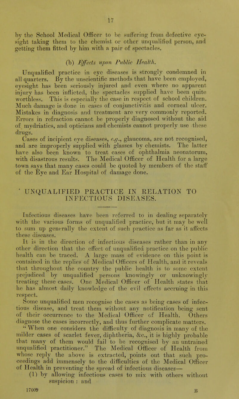 by the School Medical Officer to be suffeviiip; from defective eyc- sig'ht taking them to the chemist or other unqualified person, and getting them fitted by him with a, pair of spectacles. (b) Effects upon Public HeaUh. UnquaUfied practice in eye diseases is strongly condemned in all quarters. By the unscientific methods that have been employed, eyesight has been seriously injured and even where no apparent injury has been inflicted, the spectacles supplied have been quite worthless. This is especially the case in respect of school children. Much damage is done in cases of conjunctivitis and corneal ulcer. Mistakes in diagnosis and treatment are very commonly reported. Errors in refraction cannot be properly diagnosed without the aid of mydriatics, and opticians and chemists cannot properly use these drugs. Cases of incipient eye diseases, e.g., glaucoma, are not recognised, and . are improperly supplied with glasses by chemists. The latter have also been known to treat cases of ophthalmia neonatorum, with disastrous results. The Medical Officer of Health for a large town says that many cases could be quoted by members of the staff of the Eye and Ear Hospital of damage done. ' UNQUALIFIED PRACTICE IN RELATION TO INFECTIOUS DISEASES. Infectious diseases have been referred to in dealing separately with the various forms of unqualified practice, but it may be well to sum up generally the extent of such practice as far as it affects these diseases. It is in the direction of infectious diseases rather than in any other direction that the effect of unqualified practice on the public health can be traced. A large mass of evidence on this point is contained in the replies of Medical Officers of Health, and it reveals that throughout the country the public health is to some extent prejudiced by unqualified persons knowingly or unknowingly treating these cases. One Medical Officer of Health states that he has almost daily knowledge of the evil effects accruing in this respect. Some unqualified men recognise the cases as being cases of infec- tious disease, and treat them without any notification being sent of their occurrence to the Medical Officer of Health. Others diagnose the cases incorrectly, and thus further complicate matters.  When one considers the difficulty of diagnosis in many of the milder cases of scarlet fever, diphtheria, &c., it is highly probable that many of them would fail to be recognised by an untrained unqualified practitioner. The Medical Officer of Health from whose reply the above is extracted, points out that such pro- ceedings add immensely to the difficulties of the Medical Officer of Health in preventing the spread of infectious diseases— (1) by allowing infectious cases to mix with others withoiit suspicion : and 17009 B