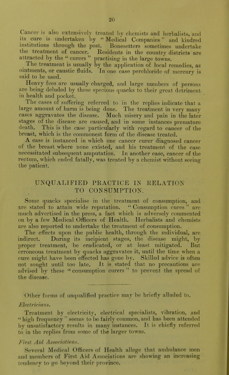 Caiic(M- is also extensively troaterl by chemists and herbalists, and its cure is undertaken by  Medical Companies and kindred institutions through the post. Bonesetters sometimes undertake the treatment of cancer. Residents in the country districts are attracted by the  curers  practising in the large towns. The treatment is usually by the application of local remedies, as ointments, or caustic fluids. In one case perchloride of mercury is said to be used. Heavy fees are usually charged, and large numbers of persons are being deluded by these specious quacks to their great detriment in health and pocket. The cases of suffering referred to in the replies indicate that a large amount of harm is being done. The treatment in very many cases aggravates the disease. Much misery and pain in the later stages of the disease are caused, and in some instances premature death. This is the case particularly with regard to cancer of the breast, which is the commonest form of the disease treated. A case is instanced in which one cancer curer diagnosed cancer of the breast where none existed, and his treatment of the case necessitated subsequent amputation. In another case, cancer of the rectum, which ended fatally, was treated by a chemist without seeing the patient. UNQUALIFIED PRACTICE IN RELATION TO CONSUMPTION. Some quacks specialise in the treatment of consumption, and are stated to attain wide reputation.  Consumption cures  are much advertised in the press, a fact which is adversely commented on by a few Medical Officers of Health. Herbalists and chemists are also reported to undertake the treatment of consumption. The effects upon the public health, through the mdividual, are indirect. During its incipient stages, the disease might, by proper treatment, be eradicated, or at least mitigated. But erroneous treatment by quacks aggravates it, until the time when a cure might have been effected has gone by. Skilled advice is often not sought until too late. It is stated that no precautions are advised by these  consumption curers  to prevent the spread of the disease. Other forms of unqualified practice may be briefly alluded to. Electricians. Treatment by electricity, electrical vspecialists, vibration, and  high frequency  seems to be fairly common, and has been attended by unsatisfactory results in many instances. It is chiefly referred to in the replies from some of the larger towns. First Aid Associations. Several Medical Officers of Health allege that ambulance men and members of First Aid Associations arc showing an increasing tendency to go beyond their ]irovincc.