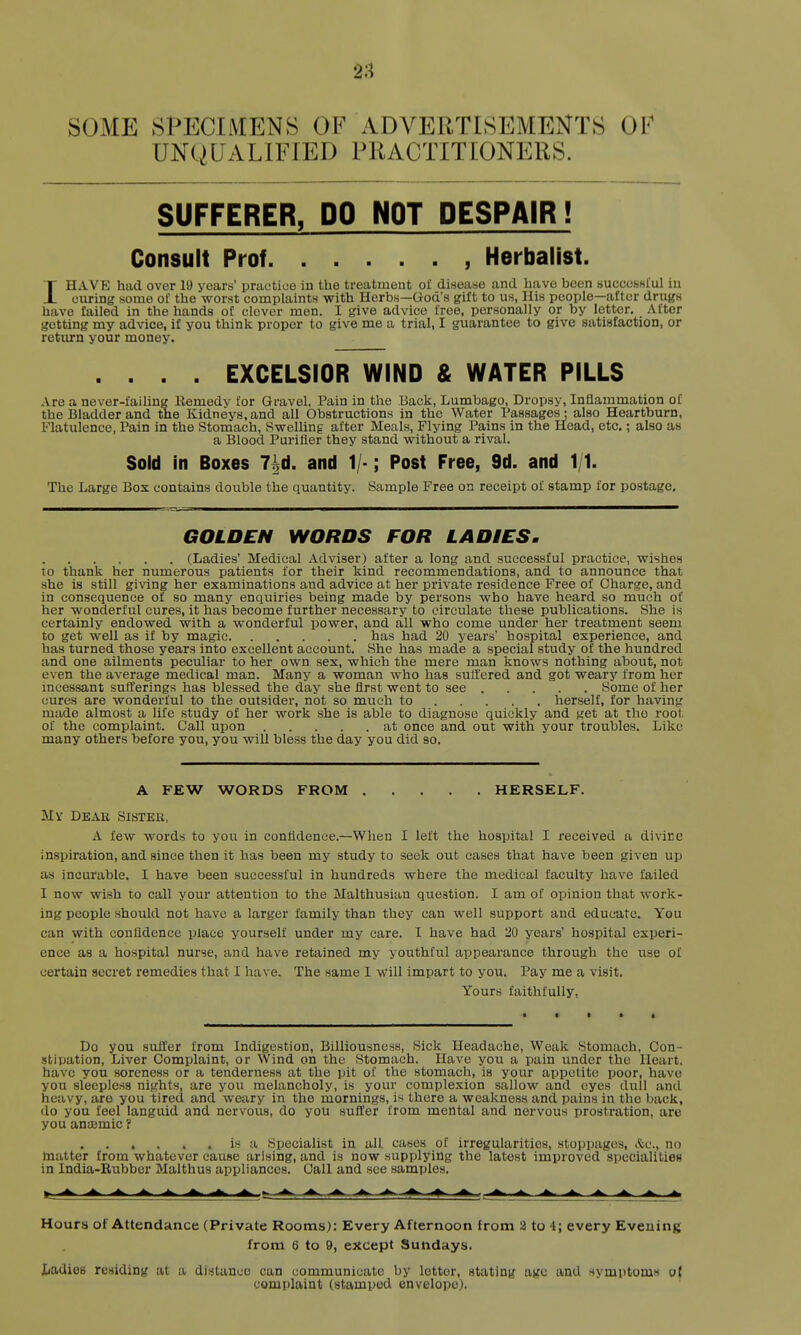 SOME SPECIMENS OF ADVERTISEMENTS OF UNQUALIFIED PRACTITIONERS. SUFFERER, DO NOT DESPAIR i Consult Prof Herbalist. IHAVE had over 19 years' practice in the treatment ol disease and have been bucccshIuI in curing some of the worst complaints with Herbs—God's gift to us, His people—after drugs have failed in the hands of clover men. I give advice free, personally or by letter. After getting my advice, if you think proper to give me a trial, I guarantee to give satisfaction, or retiirn your money. .... EXCELSIOR WIND & WATER PILLS Are a never-failing Kemedy for Gravel, Pain in the Back, Lumbago, Dropsy, Inflammation of the Bladder and tne Kidneys, and all Obstructions in the Water Passages; also Heartburn, Flatulence, Pain in the Stomach, Swelling after Meals, Flying Pains in the Head, etc.; also as a Blood Purifier they stand without a rival. Sold in Boxes 7|d. and 1/-; Post Free, 9d. and 1/1. The Large Bos contains double the quantity. Sample Free on receipt of stamp for postage. GOLDEN WORDS FOR LADIES, (Ladies' Medical Adviser) after a long and successful practice, wishes to thank her numerous patients for their kind recommendations, and to announce that she is still giving her examinations and advice at her private residence Free of Charge, and in consequence of so many enquiries being made by persons who have heard so much of her wonderful cures, it has become further necessary to circulate these publications. She is certainly endowed with a wonderful power, and all who come under her treatment seem to get well as if by magic has had 20 years' hospital experience, and has turned those years into excellent account. She has made a special study of the hundred and one ailments peculiar to her own sex, which the mere man knows nothing about, not even the average medical man. Many a woman who has suffered and got weary from her incessant sufferings has blessed the day she first went to see Some of her cures are wonderful to the outsider, not so much to herself, for having made almost a life study of her work she is able to diagnose quickly and get at the root of the complaint. Call upon at once and out with your troubles. Like many others before you, you will bless the day you did so. A FEW WORDS FROM HERSELF. My Deau Sister, A few words to you in confidence.—When I left the hospital I received a divine inspiration, and since then it has been my study to seek out cases that have been given up as incurable. I have been successful in hundreds where the medical faculty have failed I now wish to call your attention to the Malthusian question. I am of opinion that work- ing people should not have a larger family than they can well support and educate. You can with confidence place yourself under my care. I have had 20 years' hospital experi- ence as a hospital nurse, and have retained my youthful appearance through the iise of certain secret remedies that I have. The same I will impart to you. Pay me a visit. Yours faithfully. Do you suffer from Indigestion, Billiousness, Sick Headache, Weak Stomach, Con- .stipation, Liver Complaint, or Wind on the Stomach. Have you a pain under the Heart, have you soreness or a tenderness at the pit of the stomach, is your appetite poor, have you sleepless nights, are you melancholy, is your complexion sallow and eyes dull and heavy, are you tired and weary in the mornings, is there a weakness and pains in the back, do you feel languid and nervous, do you suffer from mental and nervous prostration, are you anaemic ? , . . . is a Specialist in all cases of irregularities, stoppages, &c., no matter from whatever cause arising, and is now supplying the latest improved specialities in India-Rubber Malthus appliances. Call and see samples. Hours of Attendance (Private Rooms): Every Afternoon from 2 to 4; every Evening from 6 to 9, except Sundays. liadies residing at a distance can communicate by letter, stating age and symptoms o( complaint (stamped envelope).