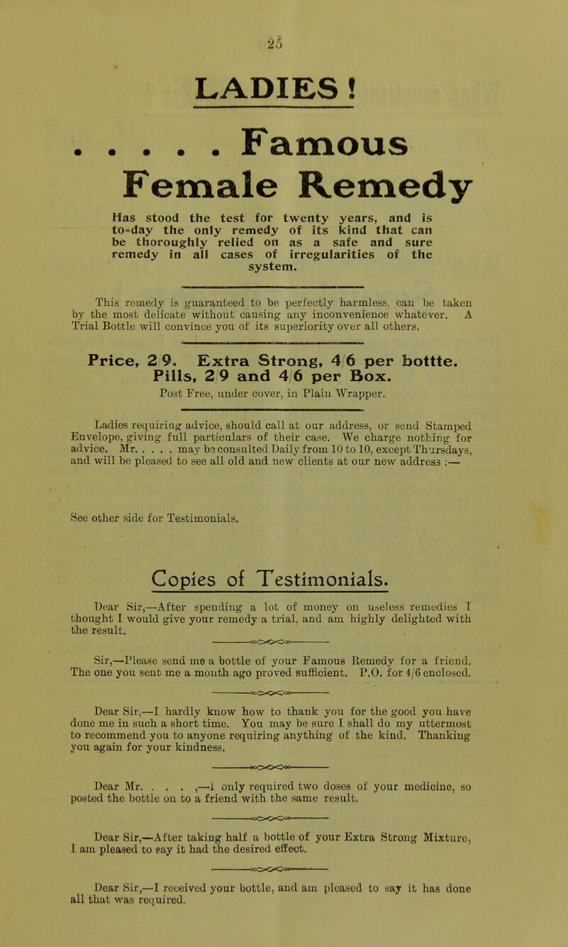 24 LADIES ! Famous Female Remedy Has stood the test for twenty years, and is to-day the only remedy of its kind that can be thoroughly relied on as a safe and sure remedy in all cases of irregularities of the system. This remedy is guaranteed to be perfectly harmless, can be taken by the most delicate without causing any inconvenience whatever. A Trial Bottle will convince you of its superiority over all others. Price, 2 9. Extra Strong, 4/6 per bottte. Pills, 2 9 and 4/6 per Box. Post Free, under cover, in Plain Wrapper. Ladies requiriag advice, should call at our address, or send Stamped Envelope, giving full particulars of their case. We charge nothing for advice. Mr may brj consulted Daily from 10 to 10, except Thursdays, and will be pleased to see all old and new clients at our new address :— See other side for Testimonials. Copies of Testimonials. Dear Sir,—After spending a lot of money on useless remedies I thought I would give your remedy a trial, and am highly delighted with the result, 0CC>O<^'3<l Sir,—Please send me a bottle of your Famous Remedy for a friend. The one you sent me a month ago proved sufficient. P.O. for 4/6 enclosed. ocO-OO^o Dear Sir,—I hardly know how to thank you for the good you have done me in such a short time. You may be sure I shall do my uttermost to recommend you to anyone requiring anything of the kind. Thanking you again for your kindness. Dear Mr. . . . ,—1 only required two doses of your medicine, so posted the bottle on to a friend with the same result. Dear Sir,—After taking half a bottle of your Extra Strong Mixture, 1 am pleased to eay it had the desired effect. Dear Sir,—I received your bottle, and am pleased to say it has done all that was required.