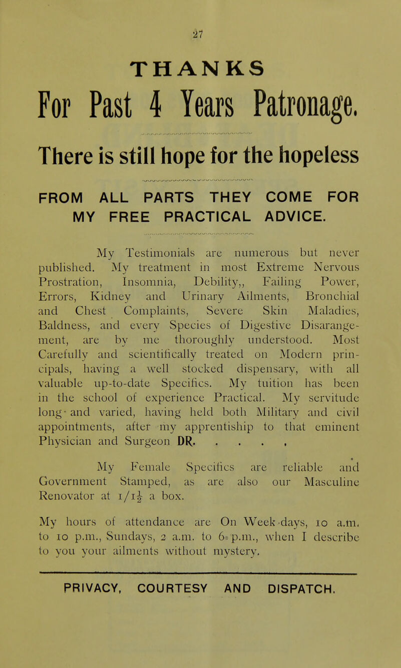 ■i1 THANKS For Past 4 Years Patronage. There is still hope for the hopeless FROM ALL PARTS THEY COME FOR MY FREE PRACTICAL ADVICE. My Testimonials are numerous but never published. My treatment in most Extreme Nervous Prostration, Insomnia, Debility,, Failing Power, Errors, Kidney and Urinary Ailments, Bronchial and Chest Complaints, Severe Skin Maladies, Baldness, and every Species of Digestive Disarange- ment, are by me thoroughly understood. Most Carefully and scientifically treated on Modern prin- cipals, having a well stocked dispensary, with all valuable up-to-date Specifics. My tuition has been in the school of experience Practical. My servitude long - and varied, having held both Military and civil appointments, after my apprentiship to that eminent Physician and Surgeon DR • My Female Specifics are reliable and Government Stamped, as are also our Masculine Renovator at i/ij a box. My hours of attendance are On Week-days, lo a.m. to 10 p.m., vSundays, 2 a.m. to 6: p.m., when I describe to you your ailments without mystery. PRIVACY, COURTESY AND DISPATCH.