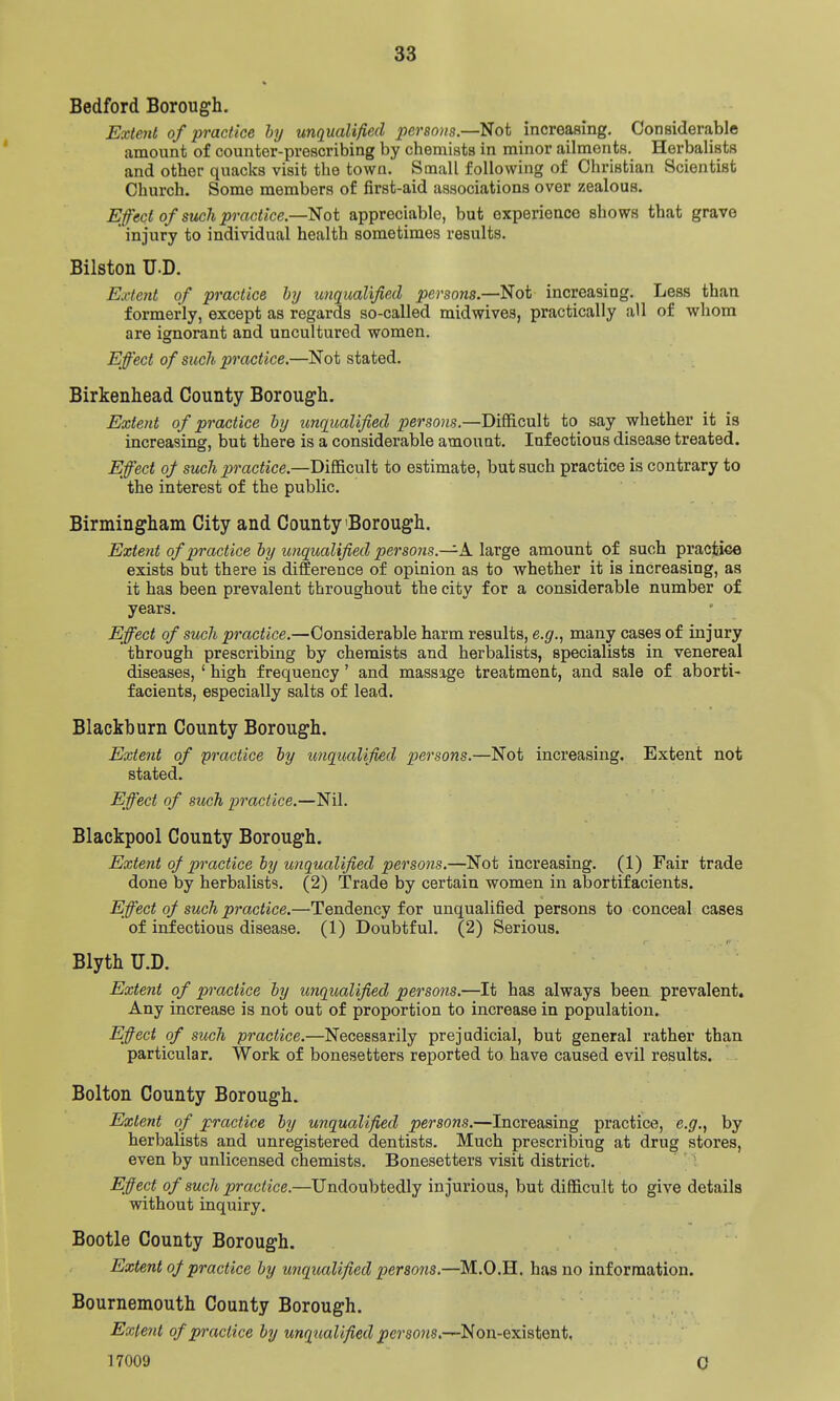 Bedford Borough. Extmt of practice by unqualified persons.—Not increasing. Considerable amount of counter-prescribing by chemists in minor ailments. Herbalists and other quacks visit the town. Small following of Christian Scientist Church. Some members of first-aid associations over zealous. Effect of such practice.—^oi appreciable, but experience shows that grave ' injury to individual health sometimes results. Bilston TJ.D. Extent of practice hy unqualified persons.—Not increasing. Less than formerly, except as regards so-called mid wives, practically all of whom are ignorant and uncultured women. Effect of such practice.—Not stated. Birkenhead County Borough. Extent of practice by unqualified persons.—Difficult to say whether it is increasing, but there is a considerable amount. Infectious disease treated. Effect of such practice.—Difficult to estimate, but such practice is contrary to the interest of the public. Birmingham City and County'Borough. Extent of practice by unqualified persons.—A large amount of such pracfciee exists but there is difference of opinion as to whether it is increasing, as it has been prevalent throughout the city for a considerable number of years. Effect of such practice.—Considerable harm results, e.g.^ many cases of injury through prescribing by chemists and herbalists, specialists in venereal diseases, ' high frequency' and massage treatment, and sale of aborti- facients, especially salts of lead. Blackburn County Borough. Extent of practice by unqualified persons.—Not increasing. Extent not stated. Effect of such practice.—Nil. Blackpool County Borough. Extent of practice by unqualified persons.—Not increasing. (1) Fair trade done by herbalists, (2) Trade by certain women in abortifacients. Effect of such practice.—Tendency for unqualified persons to conceal cases of infectious disease, (1) Doubtful, (2) Serious. BlythU.D. Extent of pi'actice by unqualified persons,—It has always been prevalent. Any increase is not out of proportion to increase in population. Effect of such practice.—Necessarily prejudicial, but general rather than particular. Work of bonesetters reported to have caused evil results. - Bolton County Borough. Extent of practice by unqualified persons.—Increasing practice, e.g., by herbalists and unregistered dentists. Much prescribing at drug stores, even by unlicensed chemists. Bonesetters visit district. Efiect of such practice.—Undoubtedly injurious, but difficult to give details without inquiry. Bootle County Borough. Extent q/ practice by unqualified persons.—M.O.H. has no information. Bournemouth County Borough. Extent of practice by unqualified persons.—Non-existent, 17009 0