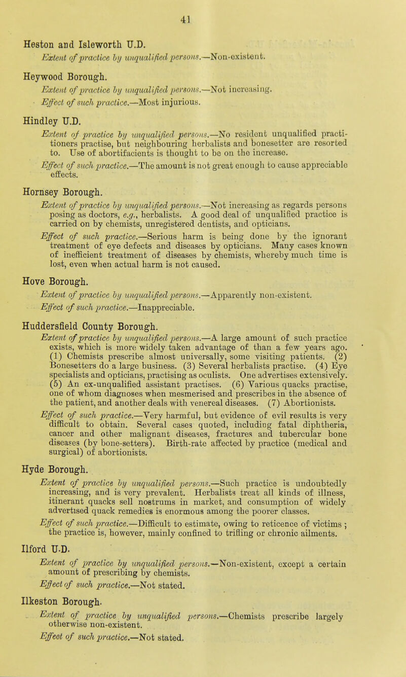 Heston and Isleworth U.D. Extent of practice by imc[uaUficd ■persons.—^on-oxviiQnt. Heywood Borough. Extent of practice hy unqualified persona.—Not increasing. Effect of such practice.—Most injurious. Hindley U.D. Extent of practice hy unqualified persons.—No resident unqualified practi- tioners practise, but neighbouring herbaUsts and bonesetter are resorted to. Use of abortifacients is thought to be on the increase. Effect of such practice.—The amount is not great enough to cause appreciable effects. Hornsey Borough. Extent of practice hy unqualified persons.—Not increasing as regards persons posing as doctors, e.g., herbalists. A good deal of unqualified practice is carried on by chemists, unregistered dentists, and opticians. Effect of such practice.—Serious harm is being done by the ignorant treatment of eye defects and diseases by opticians. Many cases known of inefficient treatment of diseases by chemists, whereby much time is lost, even when actual harm is not caused. Hove Borough. Extent of practice hy unqualified persons.—Apparently non-existent. Effect of such practice.—Inappreciable. Huddersfield County Borough. Extent of practice hy unqualified persons.—A large amount of such practice exists, which is more widely taken advantage of than a few years ago. (1) Chemists prescribe almost universally, some visiting patients. (2) Bonesetters do a large business. (3) Several herbalists practise. (4) Eye specialists and opticians, practising as oculists. One advertises extensively. (5) An ex-unqualified assistant practises. (6) Various quacks practise, one of whom diagnoses when mesmerised and prescribes in the absence of the patient, and another deals with venereal diseases. (7) Abortionists. Effect of such practice.—Very harmful, but evidence of evil results is very difficult to obtain. Several cases quoted, including fatal diphtheria, cancer and other malignant diseases, fractures and tubercular bone diseases (by bone-setters). Birth-rate affected by practice (medical and surgical) of abortionists. Hyde Borough. Extent of practice hy unqualified persons.—Such practice is undoubtedly increasing, and is very prevalent. Herbalists treat all kinds of illness, itinerant quacks sell nostrums in market, and consumption of widely advertised quack remedies is enormous among the poorer classes. Eff^ect of such jiractice.—Difficult to estimate, owing to reticence of victims ; the practice is, however, mainly confined to trifling or chronic ailments. Ilford U.D. Extent of practice hy unqualified p)ersons.—Non-existent, except a certain amount of prescribing by chemists. Effect of such practice.—^ot stated. Ilkeston Borough. Extent of 'practice hy unqualified persoyis,—Chemists prescribe largely otherwise non-existent.