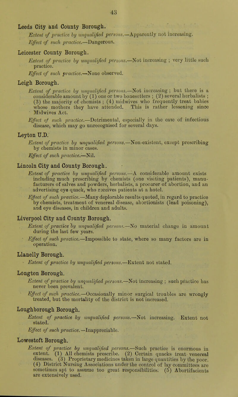 Leeds City and County Borough. Extent of practice by unqualified ^e/'6'o/<.s-.—Apparently not iucreasiug. Effect of such practice.—Dangerous. Leicester County Borough. Extent of practice by unqualified 2>6rsunn.—'Not iucreasiiig ; very little suuli practice. Effect of such practice.—None observed. Leigh Borough. Extent of practice by unqualified p)<it'so)is.—Not increasing; but there is a considerable amount by (1) one or two bonesetters ; (2) several herbalists ; (3) the majority of chemists ; (4) midwives who frequently treat babies whose mothers they have attended. This is i-ather lessening since Midwives Act. Effect of such practice.—Detrimental, especially in the ca^e of infectious disease, which may go unrecognised for several days. Leyton U.D. Extent of practice by unqualified persons.—Non-existent, except prescribing by chemists in minor cases. Effect of such practice.—Nil. Lincoln City and County Borough. Extent of practice by unqualified persons.—A considerable amount exists including much prescribing by chemists (one visiting patients), manu- facturers of salves and powders, herbalists, a procurer of abortion, and an advertising eye quack, who r3ceives patients at a hotel. Effect of such practice.—Many deplorable results quoted, in regard to practice by chemists, treatment of venereal disease, abDrtionists (lead poisoning), and eye diseases, in children and adults. Liverpool City and County Borough. Extent of practice hy unqualified persons.—No material change in amount during the last few years. ■ Effect of such practice.—Impossible to state, where so many factors are in operation. Llanelly Borough. • Extent of practice by unqualified persons.—Extent not stated. Longton Borough. Extent of practice by unqualified persons.—Not increasing ; such practice has never been prevalent. Effect of such practice.—Occasionally min or surgical troubles are wrongly treated, but the mortality of the district is not increased. Loughborough Borough. Extent of practice by unqualified persons.—Not increasing. Extent not stated. Effect of such practice. —Inappreciable. Lowestoft Borough. Extent of practice by unqualified persons.—Such practice is enormous in extent. (1) All chemists prescribe. (2) Certain quacks treat venereal diseases. (3) Proprietary medicines taken in large quantities by the poor. (4) District Nursing Associations under the control of lay committees are sometimes apt to assume too great responsibilities. (5) Abortifacients are extensively used.