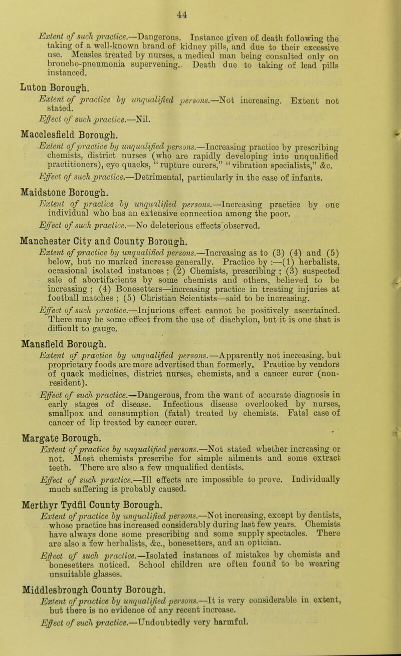 Extent of such ^jmciice.—Dangerous, Instance given of death following the taking of a well-known brand of kidney pills, and due to their excessive use. Measles treated by nurses, a medical man being consulted only oa broncho-pneumonia supervening.. Death due to taking of lead pills instanced. Luton Borough. Extent of pracllce by unqualified persons.—^oi increasing. Extent not stated. Effect of such practice.—Nil. Macclesfield Borough. Extent ofjiractice hy unqualified persons.—Increasing practice by prescribing chemists, district nurses (who are rapidly developing into unqualified practitioners), eye quacks,  rupture curers,  vibration specialists, &c. Effect of such xjractice.—Detrimental, particularly in the case of infants. Maidstone Borough. Extent of piractice hy unqualified persons.—Increasing practice by one individual who has an extensive connection among the poor. Effect of such practice.—No deleterious effects^observed. Manchester City and County Borough. Extent of practice hy unqualiUed persons.—Increasing as to (3) (4) and (5) below, but no marked increase generally. Practice by :—(I) herbalists, occasional isolated instances ; (2) Chemists, prescribing ; (3) suspected sale of abortifacients by some chemists and others, believed to be increasing ; (4) Bonesetters—increasing practice in treating injuries at football matches ; (5) Christian Scientists—said to be increasing. Effect of such practice.—Injurious effect cannot be positively ascertained. There may be some effect from the use of diachylon, but it is one that is difficult to gauge. Mansfield Borough. Extent of practice hy unqualified persons.—Apparently not increasing, but proprietary foods are more advertised than formerly. Practice by vendors of quack medicines, district nurses, chemists, and a cancer curer (non- resident). Effect of such practice.—Dangerous, from the want of accurate diagnosis in early stages of disease. Infectious disease overlooked by nurses, smallpox and consumption (fatal) treated by chemists. Fatal case of cancer of lip treated by cancer curer. Margate Borough. Extent of practice hy imqualified persons.—Not stated whether increasing or not. Most chemists prescribe for simple ailments and some extract teeth. There are also a few unqualified dentists. Effect of such practice.—111 effects are impossible to prove. Individually much suffering is probably caused. Merthyr Tydfil County Borough. Extent of practice hy unqualified persons.—^oi increasing, except by dentists, whose practice has increased considerably during last few years. Chemists have always done some prescribing and some supply spectacles. There are also a few herbalists, &c., bonesetters, and an optician. Effect of such practice.—l%o\dXQdi instances of mistakes by chemists and bonesetters noticed. School children are often found to be wearing unsuitable glasses. Middlesbrough County Borough. Extent of practice hy unqualified persom.—It is very considerable in extent, but there is no evidence of any recent increase. Effect of such practice.—Undoubtedly very harmful.