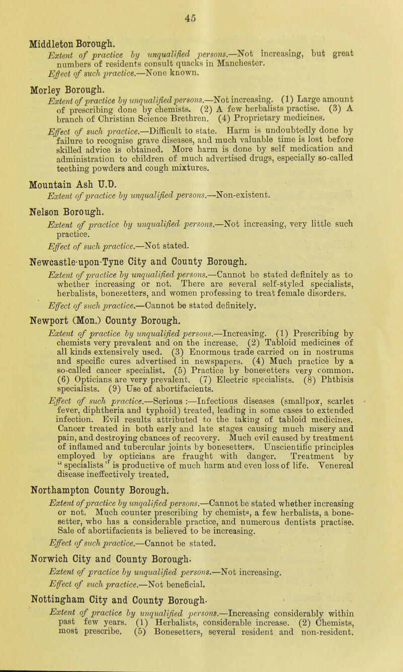 Middleton Borough. Extejit of practice by unqualified persons.—Not increasing, but great numbers of residents consult quacks in Manchester. Efiect of such praciice.—None known. Morley Borough. Extent of practice hy imqualijied per sons.—Not increasing. (1) Large amount of prescribing done by chemists. (2) A few herbalists practise. (3) A branch of Christian Science Brethren. (4) Proprietary medicines. Effect of such ^mciice.—Difficult to state. Harm is undoubtedly done by ' failure to recognise grave diseases, and much valuable time is lost before skilled advice is obtained. More harm is done by self medication and administration to children of much advertised drugs, especially so-called teething powders and cough mixtures. Mountain Ash U.D. Extent of practice hy unqualified persons.—Non-existent. Nelson Borough. Extent of praciice hy unqualified persons.—Not increasing, very little such practice. Effect of such practice.—Not stated. Newcastle-upon-Tyne City and County Borough. Extent of practice hy unqualified persons.—Cannot be stated definitely as to whether increasing or not. There are several self-styled specialists, herbalists, bonesetters, and women professing to treat female disorders. Effect of such practice.—Cannot be stated definitely. Newport (Mon.) County Borough. Extent of practice hy unqualified persons.—Increasing. (1) Prescribing by chemists very prevalent and on the increase. (2) Tabloid medicines of all kinds extensively used. (3) Enormous trade carried on in nostrums and specific cures advertised in newspapers. (4) Much practice by a so-called cancer specialist. (5) Practice by bonesetters very common. (6) Opticians are very prevalent. (7) Electric specialists. (8) Phthisis specialists. (9) Use of abortifacients. Effect of such practice.—Serious :—Infectious diseases (smallpox, scarlet fever, diphtheria and typhoid) treated, leading in some cases to extended infection. Evil results attributed to the taking of tabloid medicines. Cancer treated in both early and late stages causing much misery and pain, and destroying chances of recovery. Much evil caused by treatment of inflamed and tubercular joints by bonesetters. Unscientific principles employed by opticians are fraught with danger. Treatment by  specialists  is productive of much harm and even loss of life. Venereal disease ineffectively treated. Northampton County Borough. Extent of practice hy unqalified persons.—Cannot be stated whether increasing or not. Much counter prescribing by chemist, a few herbalists, a bone- setter, who has a considerable practice, and numerous dentists practise. Sale of abortifacients is believed to be increasing. Effect of such practice.—Cannot be stated. Norwich City and County Borough. Extent of practice hy unqualified persons.—Not increasing. Effect of such practice.—Not beneficial. Nottingham City and County Borough- Extent of practice hy unqualified perso7i«.—Increasing considerably within past few years. (1) Herbalists, considerable increase. (2) Chemists, most prescribe. (5) Bonesetters, several resident and non-resident.