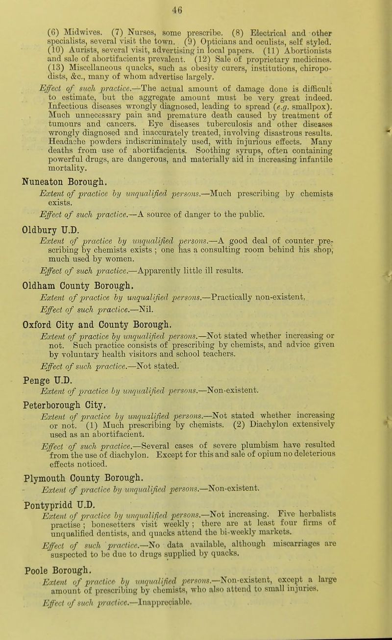 (G) Midwives. (7) Nurses, some prescribe. (8) Electrical and other specialists, several visit the town. (9) Opticians and oculists, self styled. (10) Aurista, several visit, advertising in local papers. (11) Abortionists and sale of abortifacients prevalent. (12) Sale of proprietary medicines. (13) Miscellaneous quacks, such as obesity curers, institutions, chiropo- dists, &c., many of whom advertise largely. Effect of such practice—The actual amount of damage done is difficult to estimate, but the aggregate amount must be very great indeed. Infectious diseases wrongly diagnosed, leading to spread (e.g. smallpox). Much unnecessary pain and premature death caused by treatment of tumours and cancers. Eye diseases tuberculosis and other diseases wrongly diagnosed and inaccurately treated, iuvolving disastrous results. Headache powders indiscriminately used, with injurious effects. Many deaths from use of abortifacients. Soothing syrups, often containing powerful drugs, are dangerous, and materially aid in increasing infantile mortality. Nuneaton Borough. Extent of practice by imqualified persons.—Much prescribing by chemists exists. Effect of such practice.—A source of danger to the public. Oldbury U.D. Extent of practice by imqualified persons.—A good deal of counter pre^ scribing by chemists exists ; one has a consulting room behind his shop, much used by women. Effect of such practice.—Apparently little ill results. Oldham County Borough. Extent of practice by unqualified persons.—Practically non-existent, Effect of such practice.—Nil. Oxford City and County Borough. Extent of practice by imqualified persons.—Not stated whether increasing or not. Such practice consists of prescribing by chemists, and ad^ace given by voluntary health visitors and school teachers. Effect of such practice.—Not stated. Penge U.D. Extent of practice by imqualified persons.—Non-existent. Peterborough City. Extent of practice by unqualified persons.—Not stated whether increasing or not. (1) Much prescribing by chemists. (2) Diachylon extensively used as an abortifacient. Efect of such ^raciice.—Several cases of severe plumbism have resulted ' from the use of diachylon. Except for this and sale of opium no deleterious effects noticed. Plymouth County Borough. Exte7it of practice by unqualified persons.—Non-existent. Pontypridd U.D. Extent of practice by imqualified persons.—^ot increasing. Five herbalists practise ; bonesetters visit weekly ; there are at least four firms of unqualified dentists, and quacks attend the bi-weekly markets. Effect of such 'practice.—data available, although miscarriages are * suspected to be due to drugs supplied by quacks. Poole Borough. Extent of practice by unqualified ;>6»'.90?/s.—Non-existent, except a large amount of prescribing by chemists, who also attend to small injuries. Effect uf such practice.—Inappreciable.