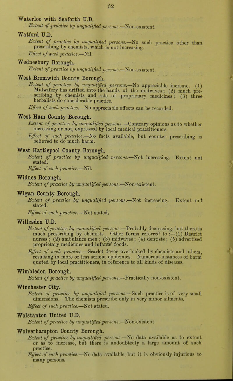 62 Waterloo with Seaforth U.D. £a;/«7t/ of practice by wiquali/ied j^ersoiis.—Non-existent. Watford U.D. Exlejit of jyractice hy unqualified persons—No such practice other than prescribing by chemists, which is not increasing. Effect of such 2nact/ce.—Nil. Wednesbury Borough. Extent ofptractice hy unqualified persons.—Non-existent. West Bromwich County Borough. Extent of practice hy unqualified p)ersons.—No appreciable increase. (1) Midwifery has drifted into the hands of the midwives ; (2) much pre- scribing by chemists and sale of proprietary medicines ; (3) three herbalists do considerable practice. Effect of such practice.—No appreciable effects can be recorded. West Ham County Borough. Extent of practice hy unqualified persons.—Contrary opinions as to whether increasing or not, expressed by local medical practitioners. Effect of such practice.—No facts available, but counter prescribing is believed to do much harm. West Hartlepool County Borough. Extent of practice hy unqualified persons.—Not increasing. Extent not stated. Effect of such p)ractice.—Nil. Widnes Borough. Extent of practice hy unqualified persons.—Non-existent. Wigan County Borough. Extent of pivactice hy unqualified persons.—Not increasing. Extent not stated. Effect of such practice.—Not stated. Willesden U.D. Extent of practice hy unqualified persons.—Probably decreasing, but there is much prescribing by chemists. Other forms referred to :—(1) District nurses ; (2) ambulance men ; (3) midwives ; (4) dentists ; (5) advertised proprietary medicines and infants' foods. Effect of such practice.—Scarlet fever overlooked by chemists and others, resulting in more or less serious epidemics. Numerous instances of barm quoted by local practitioners, in reference to all kinds of diseases. Wimbledon Borough. Extent of practice hy unqualified persons.—Practically non-existent. Winchester City. Extent of practice hy unqualified persons.—Such practice is of very small dimensions. The chemists prescribe only in very minor ailments. Effect of such practice.—Not stated. Wolstanton United U.D. Extent of practice hy unqualified persons.—Non-existent. Wolverhampton County Borough. Extent of practice hy unqualified persons.—No data available as to extent or as to increase, but there is undoubtedly a large amount of such practice. Effect of such practice.—No data available, but it is obviously injurious to many persons.