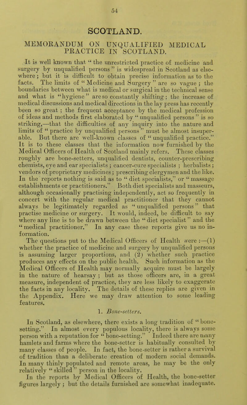 SCOTLAND. MEMORANDUM ON UNQUALIFIED MEDICAL PRACTICE IN SCOTLAND. It is well Imown that,  the unrestricted practice of medicine and surgery by unqualified persons  is widespread in Scotland as else- where ; but it is difficult to obtain precise information as to the facts. The limits of  Medicine and Surgery  are so vague ; the boundaries between what is medical or surgical in the technical sense and what is hygiene are so constantly shifting; the increase of medical discussions and medical directions in the lay press has recently been so great ; the frequent acceptance by the medical profession of ideas and methods first elaborated by  unqualified persons  is so striking,—that the difficulties of any inquiry into the nature and limits of  practice by unqualified persons  must be almost insuper- able. But there are Avell-known classes of  unqualified practice. It is to these classes that the information now furnished by the Medical Officers of Health of Scotland mainly refers. These classes roughly are bone-setters, unqualified dentists, counter-prescribing chemists, eye and ear specialists ; cancer-cure specialists ; herbalists; vendors of proprietary medicines; prescribing clergymen and the like. In the reports nothing is said as to  diet specialists, or  massage establishments or practitioners. Both diet specialists and masseurs, although occasionally practising independently, act so frequently in concert with the regular medical practitioner that they cannot always be legitimately regarded as  unqualified persons that practise medicine or surgery. It would, indeed, be difficult to say where any line is to be drawn between the  diet specialist and the  medical practitioner. In any case these reports give us no in- formation. The questions put to the Medical Officers of Health were :—(1) whether the practice of medicine and surgery by unqualified persons is assuming larger proportions, and (2) whether such practice produces any effects on the public health. Such information as the Medical Officers of Health may normally acquire must be largely in the nature of hearsay ; but as those officers are, in a great measure, mdependent of practice, they are less likely to exaggerate the facts in any locality. The details of these replies are given in the Appendix. Here we may draw attention to some leading features. 1. Bone-setters. In Scotland, as elsewhere, there exists a long tradition of  bone- setting. In almost every populous locality, there is always some person with a reputation for  bone-setting. Indeed there are many hamlets and farms where the bone-setter is habitually consulted by many classes of people. In fact, the bone-setter is rather a survival of tradition than a deliberate creation of modern social demands. In many thinly populated and remote areas, he may be the only relatively  skilled  person in the locality. In the reports by Medical Officers of Health, the bone-setter figures largely ; but the details furnished are somewhat inadequate.