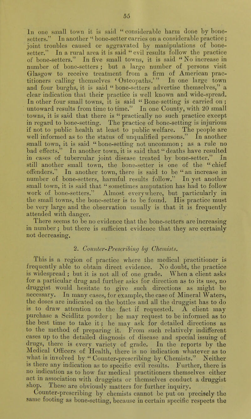 In one small town it is said  considerable harm done by bone- setters. In another  bone-setter carries on a considerable practice; joint troubles caused or aggravated by manipulations of bone- setter. In a rural area it is said  evil results follow the practice of bone-setters. In five small towns, it is said  No increase in number of bone-setters j but a large number of persons visit Glasgow to receive treatment from a firm of American prac- titioners calling themselves ' Osteopaths.' In one large town and four burghs, it is said  bone-si^tters advertise themselves, a clear indication that their practice is well known and wide-spread. In other four small towns, it is said  Bone-setting is carried on ; untoward results from time to time. In one County, with 20 small towns, it is said that there is  practically no such practice except in regard to bone-setting. The practice of bone-setting is injurious if not to public health at least to public welfare. The people are well informed as to the status of unqualified persons. In another small town, it is said  bone-setting not uncommon ; as a rule no bad effects.*' In another town, it is said that  deaths have resulted in cases of tubercular joint disease treated by bone-setter. In still another small town, the bone-setter is one of the  chief offenders. In another town, there is said to be  an increase in number of bone-setters, harmful results follow. In yet another small town, it is said that  sometimes amputation has had to follow work of bone-setters. Almost everywhere, but particularly in the small towns, the bone-setter is to be found. His practice must be very large and the observation usually is that it is frequently attended with danger. There seems to be no evidence that the bone-setterg are increasing in number ] but there is sufficient evidence that they are certainly not decreasing. 2. CoiL7iter-Prescribing hy Chemists. This is a region of practice where the medical practitioner iS frequently able to obtain direct evidence. No doubt, the practice is widespread; but it is not all of one grade. When a client asks for a particular drug and further asks for direction as to its use, no druggist would hesitate to give such directions as might be necessary. In many cases, for example, the case of Mineral Waters^ the doses are indicated on the bottles and all the druggist has to do is to draw attention to the fact if requested. A client may purchase a Seidlitz powder ; he may request to be informed as to the best time to take it; he may ask for detailed directions as to the method of preparing it. From such relatively indifferent cases up to the detailed diagnosis of disease and special issuing of drugs, there is every variety of grade. In the reports by the Medical Officers of Health, there is no indication whatever as to what is involved by  Counter-prescribing by Chemists. Neither is there any indication as to specific evil results. Further, there is no indication as to how far medical practitioners themselves either act in association with druggists or themselves conduct a druggist shop. These are obviously matters for further inquiry. Counter-prescribing by chemists cannot be put on precisely the same footing as bone-setting, because in certain specific respects the