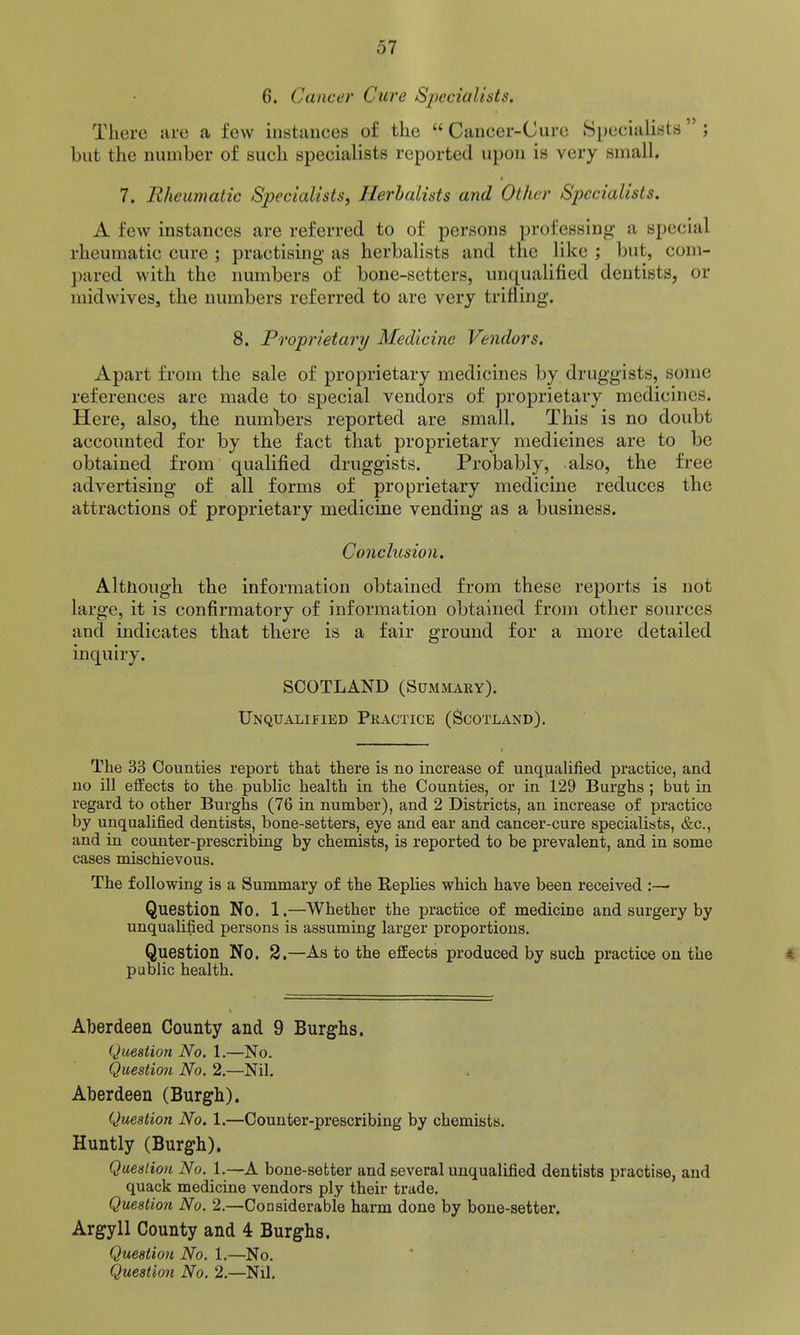 6. Cancer Cure Specialists. There are a few instances of the  Cancer-Cure Specialists  ; but the number of such specialists reported upon is very small. 7. Rheumatic Specialists, Herbalists and Other Specialists. A few instances are referred to of persons professing a special rheumatic cure ; practising as herbalists and the like ; but, com- pared with the numbers of bone-setters, unqualified dentists, or midwiveSj the numbers referred to are very triflhig. 8. Proprietary Medicine Vendors. Apart from the sale of proprietary medicines by druggists, some references are made to special vendors of proprietary medicines. Here, also, the numbers reported are small. This is no doubt accounted for by the fact that proprietary medicines are to be obtained from qualified druggists. Probably, also, the free advertising of all forms of proprietary medicine reduces the attractions of proprietary medicine vending as a business. Conclusion, Although the information obtained from these reports is not large, it is confirmatory of information obtained from other sources and indicates that there is a fair ground for a more detailed inquiry. SCOTLAND (Summary). UNQUALifiED Practice (Scotland). The 33 Counties report that there is no increase of unqjaalified practice, and uo ill effects to the public health in the Counties, or in 129 Burghs ; but in regard to other Burghs (76 in number), and 2 Districts, an increase of practice by unqualified dentists, bone-setters, eye and ear and cancer-cure specialists, &c., and in counter-prescribing by chemists, is reported to be prevalent, and in some cases mischievous. The following is a Summary of the Replies which have been received :—- Question No. 1.—Whether the practice of medicine and surgery by unqualified persons is assuming larger proportions. Question No. 2.—As to the effects produced by such practice on the public health. Aberdeen County and 9 Burghs. Question No. 1.—No. Question No. 2.—Nil. Aberdeen (Burgh). Question No. 1.—Counter-prescribing by chemists. Huntly (Burgh). Question No. 1.—A bone-setter and several unqualified dentists practise, and quack medicine vendors ply their trade. Question No. 2.—Considerable harm done by bone-setter. Argyll County and 4 Burghs. Question No. 1.—No.