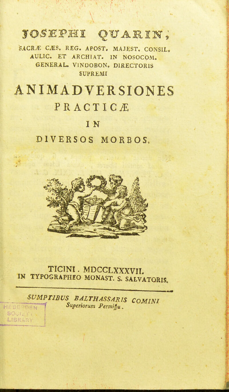 SACRJE CJES, REG. APOST. MAJEST. CONSIL, AULIC. ET ARCHIAT. IN NOSOCOM. GENERAL. VlNDOBON. DIRECTORIS SUPREMI ANIMADVERSIONES PRACTICE I N DIVERSOS MORBOS, TICINI. MDCCLXXXVII. IN TYPOGRAPHEO MONAST. S. SALVATORIS SUMPriBUS BALTHASSARIS COMINI nFN~°f Superiorum PermiJ}u. .'BP:AriV