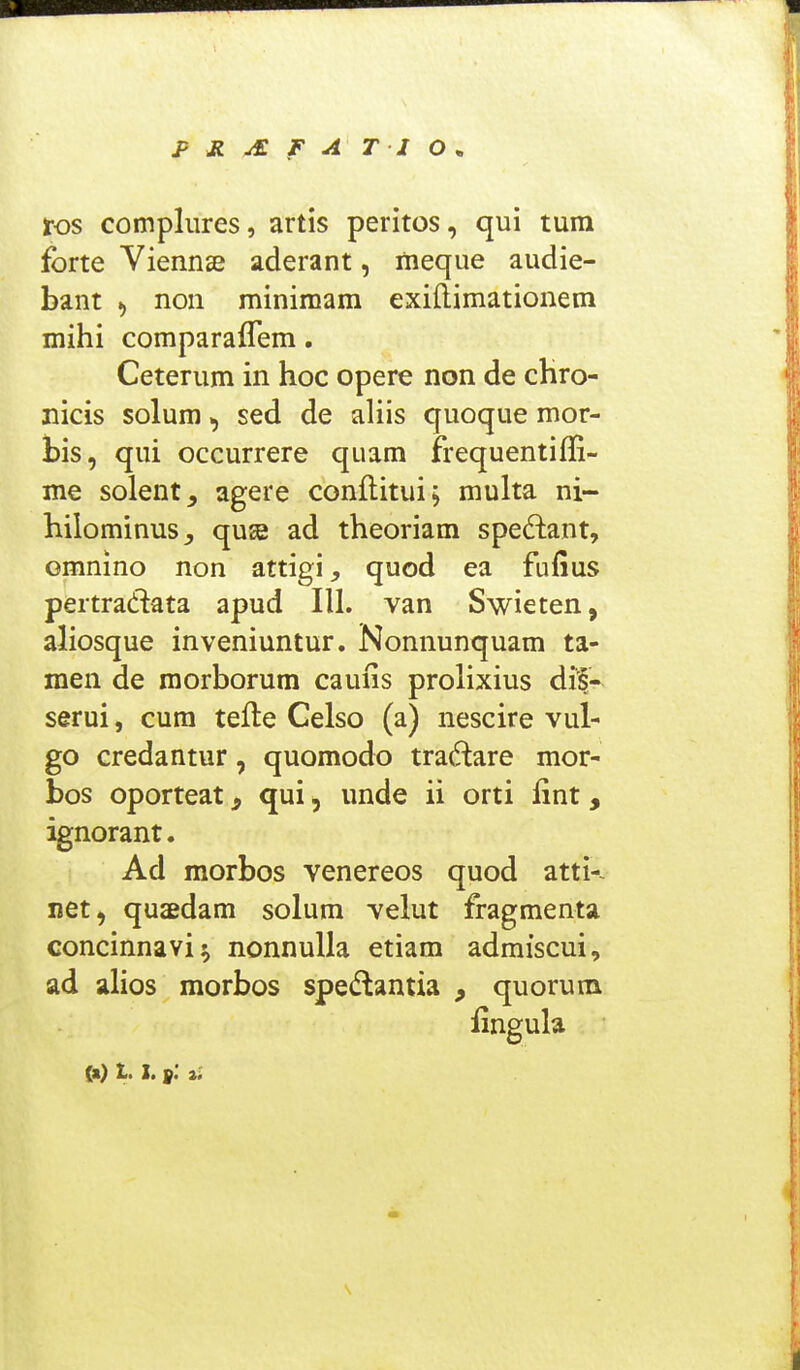 ros compliires, artis peritos, qui tum forte Vienns aderant, fneque audie- bant ^ non minimam exiftimationem mihi comparaflem. Ceterum in hoc opere non de chro- nicis solum, sed de aliis quoque mor- bis, qui occurrere quam frequentiffi- me solent_, agere conflitui; multa ni- hilominus^ quse ad theoriam spe6lant, ommno non attigi, quod ea fufius pertradata apud III. van Swieten, aliosque inveniuntur. Nonnunquam ta- raen de morborum caufis prolixius dif- serui, cum tefte Gelso (a) nescire vul- go credantur, quomodo tradare mor- bos oporteat, qui, unde ii orti lint, ignorant. Ad morbos venereos quod atti-~ net, quaedam solum velut fragmenta concinnavi^ nonnulla etiam admiscui, ad alios morbos spedantia , quorum iingula