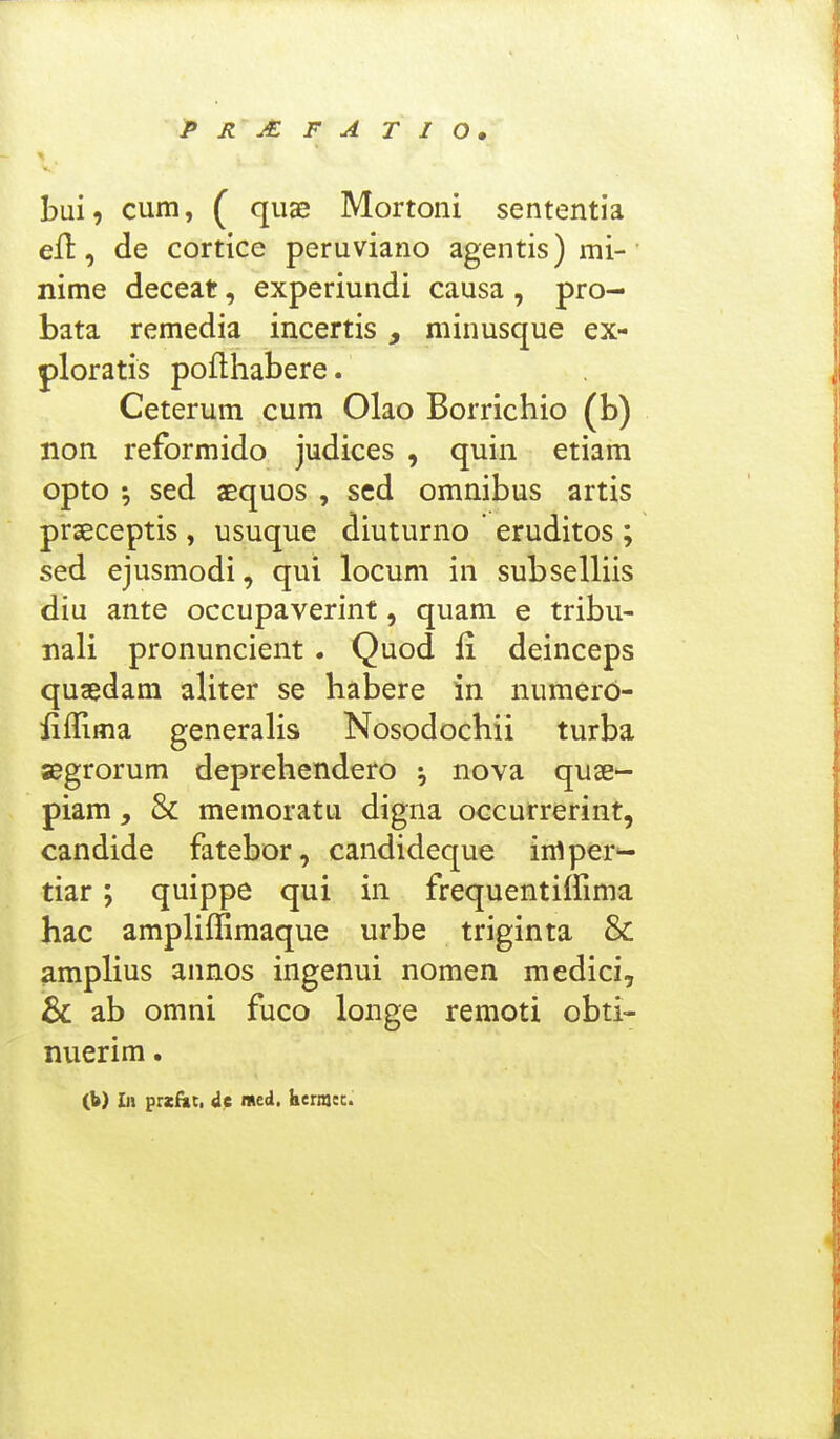 prmfatio. bui, cum, ( quae Mortoni sententia ell, de cortice peruviano agentis)mi-' nime deceat, experiundi causa, pro- bata remedia incertis, minusque ex- ploratis poflhabere. Ceterum cum Olao Borrichio (b) non reformido judices , quin etiam opto •, sed aequos , sed omnibus artis prseceptis , usuque diuturno eruditos ; sed ejusmodi, qui locum in subselliis diu ante occupaverint, quam e tribu- nali pronuncient . Quod fi deinceps quaedam aliter se habere in numero- liffima generalis Nosodochii turba segrorum deprehendero \ nova quae- piam , & memoratu digna occurrerint, candide fatebor, candideque imper'- tiar; quippe qui in frequentiffima hac ampHffimaque urbe triginta & amplius annos ingenui nomen medici, & ab omni fuco longe remoti obti- nuerim. (b) In przfac, de iMed, hermec.