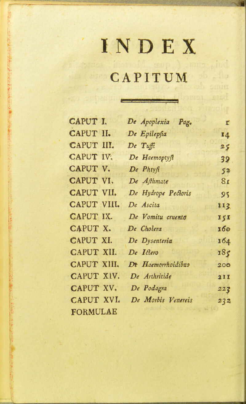 CAPITUM CAPUT I, De Apoplexia Pag, t CAPUT 11. De Epilepfia CAPUT IIL De Tufi CAPUT IV; De Haemoptyji CAPUT V, De Phtyfi 5* CAPUT VI, De Ajlhmatf 8i CAPUT Ylh De Hydrope Pedorif CAPUT VIll. De Ascita CAPUT IX. De Vomitu cruenKt CAPUT X. De Cholera j6o C4PUT XI. De Dysenteria CAPUT XII. De Idero i8f CAPUT XIIL Dt Haemorrhoidiha^ 20O CAPUT XIV. De Anhritide 211 CAPUT XV. De Podagra 22^ CAPUT XVL De Morhis Venereis 2^Z FORMULAE