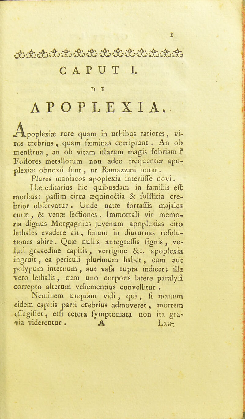 C A P U T I. D E APOPLEXIA. j!\.poplexIse rure quam in urbibus rariores, vU ros crebrius, quam fseminas corripiunc . An ob menftrua , an ob vitam iftarum magis fobriam ? Foffores metallorum non adeo frequencer apo- plexiae obnoxii func, uc Ramazzini notac. Plures maniacos apoplexia inceriilTe novi. Hseredicarius hic quibusdam in familiis ell tnorbus; pafllm circa sequinodia & folfticia cre- brior obfervacur. Unde natse forcaffis majales curse, & vense fe£tiones . Immorcali vir memo- ria dignus Morgagnius juvenum apoplexias cito lechales evadere aic, fenum io diucurnas refolu- tiones abire. Quae nullis antegreffis fignis, ve- luti gravedine capitis, vertigine &c. apoolejfia ingruic, ea periculi plurimum habec, cum auc polypum incernum , aut vafa rupta indicet; illa vero lethalis, cum uno corporis latere paralyli correpto alterum vehementius convellicur . Neminem unquam vidi , qui, fi manum eidem capitis parti crebrius admoveret, mortem effugiffec, ecfi cetera fymptomata non ita gra- •via viderentur. A Lau-