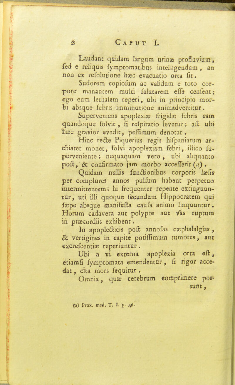 Laudant qaidam largum urina5 profluviutn, fed e reliquis rympcomacibus inceliigendam , an non ex refolucione hscc evacuacio orca fic. Sudorem copiofum ac validnm e toco cor- pore manancem mulci falutarcm cfTe cenfenc; ego eum leclrilem reperi, ubi in principio raor- bi absque febris imminutione animadvercicur. Superveniens apoplex.ae frigidoe febris eam quandoque folvic , fi refpiracio levecur; afl: ubi liDSC gravior evadic, peffimum denocac . Hinc rcde Piquerius regis hifpaniarum ar- chiacer monec, folvi apoplexiam febri, iliico fu- pervenience; nequaquam vero, ubi ahquanto poll, & confirmaco jam morbo accefl^erit (a) . Quidam nullis funilionibus corporis laefis per complures annos pulfum habsnc perpecuo inccrmiccencem; hi frequenter repcnce extinguun- tur, uci illi quoque fecundam Hippocratcm qui fsepe absque manifefta caufa animo linquuncur. Horum cadavera aut polypos auc V^s rupcum in prsecordiis cxhibenc. In apopledicis poft annofas csphalalgias , & vertigines in capice pocilfimum tumores, auc excrefcentize reperiuntur. Ubi a vi externa apoplexia orca ofl:, cciarafi fympcomata eracndencnr, fi rigor accc- dat, cica mors fequicur . Orania, qus cerebrum comprimere pos- sutit, (a) Prax. msi. T. I. p. 4^.