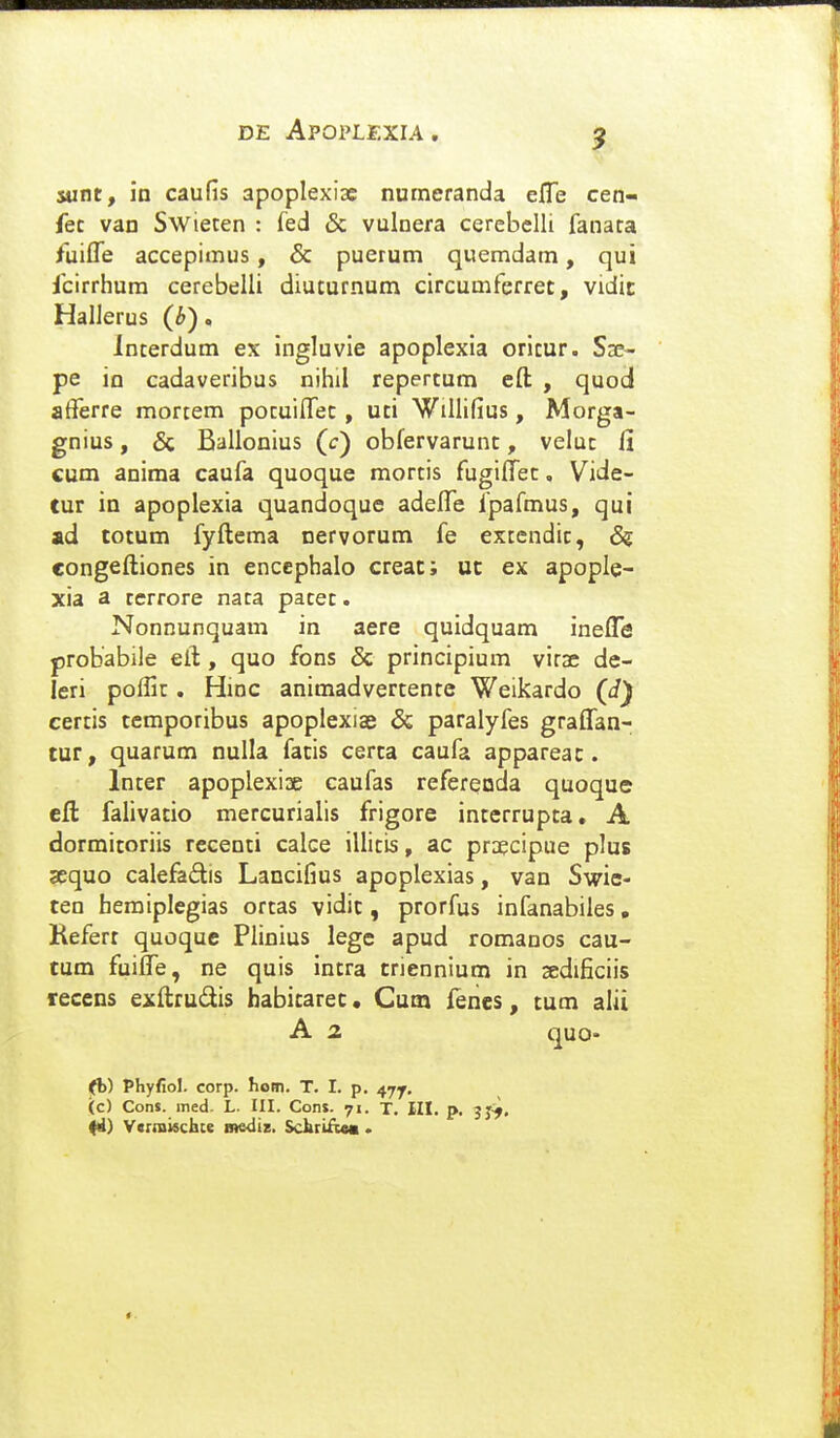 9 sunt, in caufis apoplexiae numeranda efle cen- fec van Swieten : fed & vulnera cerebelli fanara fliifle accepimus, & puerum quemdam, qui fcirrhum cerebelli diuturnum circumferret, vidit Hallerus (b), Interdum ex ingluvie apoplexia oricur. Sse- pe in cadaveribus nihil repertum eft , quod afferre mortem pocuiflec, uti Willifius, Morga- gnius, 6c Ballonius (c) obfervarunt, veluc fi cum anima caufa quoque mortis fugifl^ec, Vide- tur in apoplexia quandoque adefle fpafmus, qui ad totum fyftcma nervorum fe extcndic, & congeftiones in enccphalo creat; ut ex apople- xia a rerrore nata pacec. Nonnunquam in aere quidquam inefl[*e probabile eft, quo fons & principium vira; de- leri pofiic. Hinc animadvertente Weikardo (d) certis temporibus apoplexiae & paralyfes graflan- tur, quarum nulla facis certa caufa appareac. Incer apoplexix caufas referenda quoque eft falivatio mercurialis frigore interrupta, A dormitoriis recenti calce illitis, ac pr;£cipue plus sequo calefadis Lancifius apoplexias, van Swie- ten heraiplegias orcas vidit, prorfus infanabiles, Refert quoque Plinius lege apud romanos cau- tum fuiflTe, ne quis intra triennium in sedificiis recens exftrudis habitaret • Cum lenes, tum alii A 2 quQ. (fb) Phyfiol. corp. hom. T. I. p. 47^. (c) Cons. ined- L. III. Con». 71. T. III. p. jj^, Vcrntischte mediz. SctirifiM .