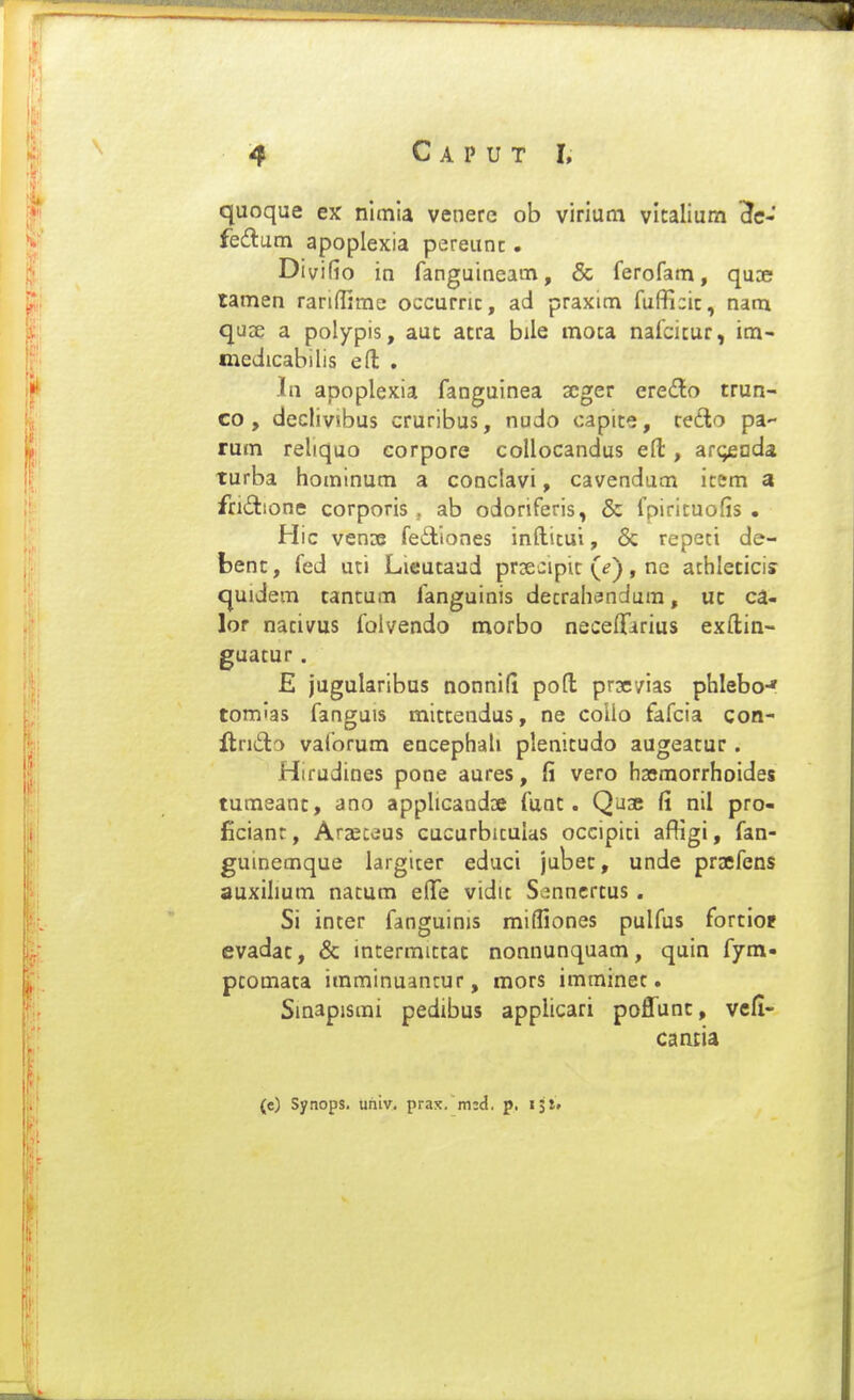 quoque ex nimia venere ob virium vlcalium Hc- fedam apoplexia pereunc. Divifio in fanguineam, & ferofam, quse tamen raridime occurnc, ad praxim fuffi:ic, nam qu3e a polypis, aut acra bile moca nafcitur, im- medicabilis ert: , In apoplexia fanguinea scger eredo trun- co , declivibus cruribus, nudo capice, cetlo pa- rum reliquo corpore collocandus eft, acqsuda. turba hominum a conclavi, cavendum icem a fridione corporis , ab odoriferis, & fpiriruofis . Hic venDB fediones infticui, 6c repeci de- fcenc, fed uti Lieucaud prxcipic (^), ne achlecici? quidem cantum fanguinis decrahandura, uc ca- lor nacivus folvendo morbo neceffirius exftia- guacur. E jugularibus nonnifi poft prxvias phlebo-» tomlas fanguis miccendus, ne colio fafcia con- ftrido vaforum eQcephah plenicudo augeacur. Hifudines pone aures, fi vero hasmorrhoides tumeanc, ano apphcand» func. Quse fi nil pro- ficiant, Araeceus cucurbicuias occipici afKgi, fan- guinemque largicer educi jubec, unde praefens auxihum nacum eflTe vidit Senncrtus, Si incer fanguinis mifliones pulfus forcioj evadac, & intermiccac nonnunquam, quin fym- pcomaca imminuancur, mors imminet. Sinapisrai pedibus appiicari poffunc, vefl- cancia (e) Synops. uhiv. prax. mid. p, ijt»