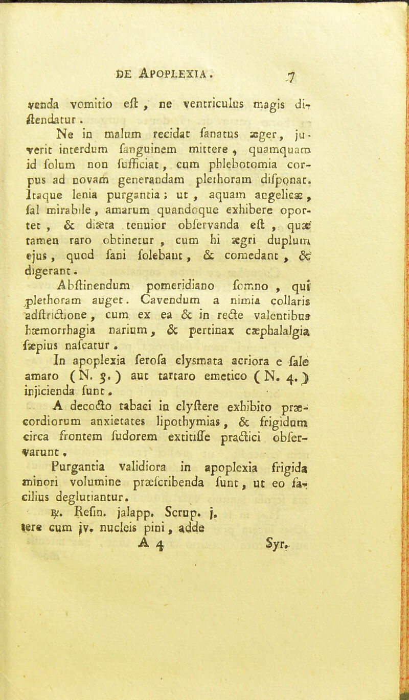 VEticJa vomltio eft , ne vencriculus magis di^ idendatur. Ne io malum reeidat fanatus xger, ju- Tcric interdum fanguinem mittere ^ quamquam id folum non fufficiat, cum pblebotomia cor- pus ad novam gencrandam plethoram difpQnac. Itaque lenia purgsntia; uc , aquam acgelieae, fal roirabiie, amarum quandoque exhibere opor- tec , & di*ca tenuior obfervanda eli , quscf tamen raro obtinctur , cum hi xgri duplum ejus, qucd fani folebauc, comcdanc , bt digerant. Abftinendum pomeridiano fomno , quf ^plethoram auget. Cavendum a nimia collaris adftridione, cum ex ea & in rede valentibus hsemorrhagia Dariam, & pcrcinax caepbalalgia fscpius nafcatur. In apoplexia ferofa clysmata acriora e fale amaro (N. 5.) aut tartaro emccico ( N. 4.^ injicienda func. A dccoSo tabaei in clyftere exhibico prae- cordiorum anxietates lipothymias, & frigidam circa frontem fudorem exciciffe pradici obfer- varunc, Purgancia validiora in apoplexla frigida minori volumine prsefcribenda func, uc eo fa^ cilius deglutiantur. Refin. jalapp, Scrnp. /, lere cum jv. nucleis pini, adde A 4 Syfr