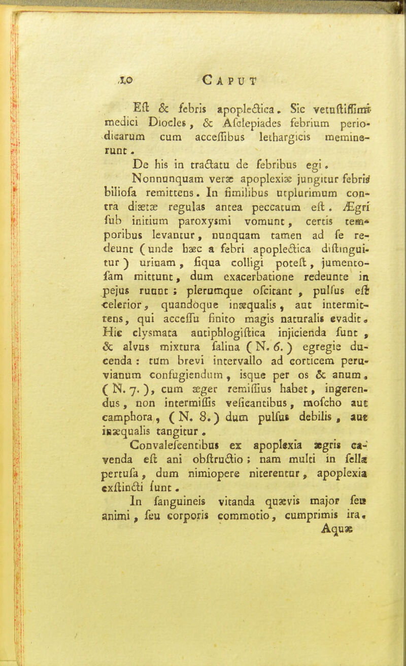 Eft & fcbris apopledica, SIc vetnftiffin» medici Diocleg, & Afclepiades febrlum perio- dicarum cum accelTibus leihargicis memina- runt - De his in traitatu de febribus egi * Nonnunquam verse apoplexizK jungitur febri^ biliofa remittens. In fimilibus ntplurimum con- tra disetse regulas antea peccatum eft. ^gri fub initium paroxysmi vomunt, certis tem* poribus levantur, nunqaam tamen ad fe re- deunc (unde hasc a febri apopledica dtftingui- tur) urinam, fiqua colligi poteft, jumento- fam mictunc, dum exacerbatione redeunte in pejus runnc ; plerutnque ofcicanc , puHus eft celerior, quandbque insequalis, auc intermic- tens, qui accGlfu finito magis naturalis evadit» Hic clysmata anciphlogiftica injicienda func , & alvns mixtura falina (N. tf.) egregie du- cenda : tUm brevi intervallo ad corticem peru- vianum confugiendum , isque per os & anum, (N, 7. ), cum aeger reraiffius habet, ingeren- dus, non intermiffis vefieantibus, mofcho auE camphora, ( N. 8.) dum pulfus debilis , aut iaaequalis cangitur • Convaiefcentibat ex apopUxIa xgris ca- venda cft ani obftrudio; nam multi in fella pertufa, dum nimiopere niterentar, apoplexia exftindi func. In fanguineis vitanda quscvis majop fea animi , feu corporis commotio, cumprimis ira« Aquas