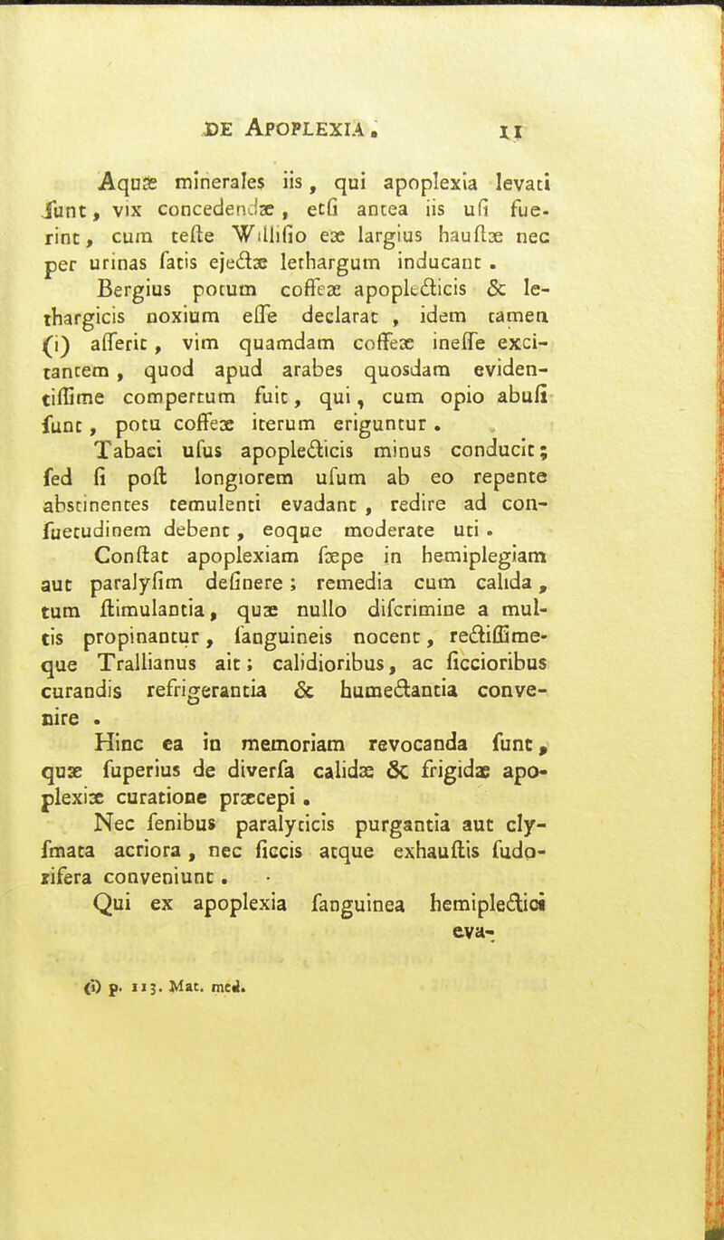 Aquas minerales iis, qui apoplexla levaci iunt, vix concedendse, ecG antea iis ufi fue- rinc, cum tefte Willifio ex largius hauflae nec per urinas fatis ejedse lerhargum inducanc . Bergius potum cofrcae apopkdlicis 5c le- rhargicis noxium elfe declarac , idem camea (i) alferic, vim quamdam coffese ineffe exci- tancem, quod apud arabes quosdara eviden- tiflime compercum fuic, qui, cum opio abuli func, potu coffeoe icerum eriguntur, Tabaci ufus apopledicis minus conduclc; fed fi pofl; longiorem ufum ab eo repente abstinentes cemulenti evadanc , redire ad con- fuecudinem debenc, eoque moderate uti . Conftac apoplexiam foepe in hemiplegiam aut paralyfim definere; remedia cum calida, tum Jftimulantia, quae nullo difcrimine a mul- tis propinantur, fanguineis nocenc, rediHEme- que Trallianus ait; calidioribus, ac ficcioribus curandis refrigerancia 6c humeftantia conve- cire . Hinc ca in memoriam revocanda funt, quae fuperius de diverfa calidse & frigidae apo- plexisc curatione prsecepi. Nec fenibus paralyticis purgantia aut cly- fmaca acriora, nec ficcis acque exhauflts fudp- xifera conveniunc . Qui ex apoplexia fanguinea hemipledict eva- (i) p. 113. Mac. meil.