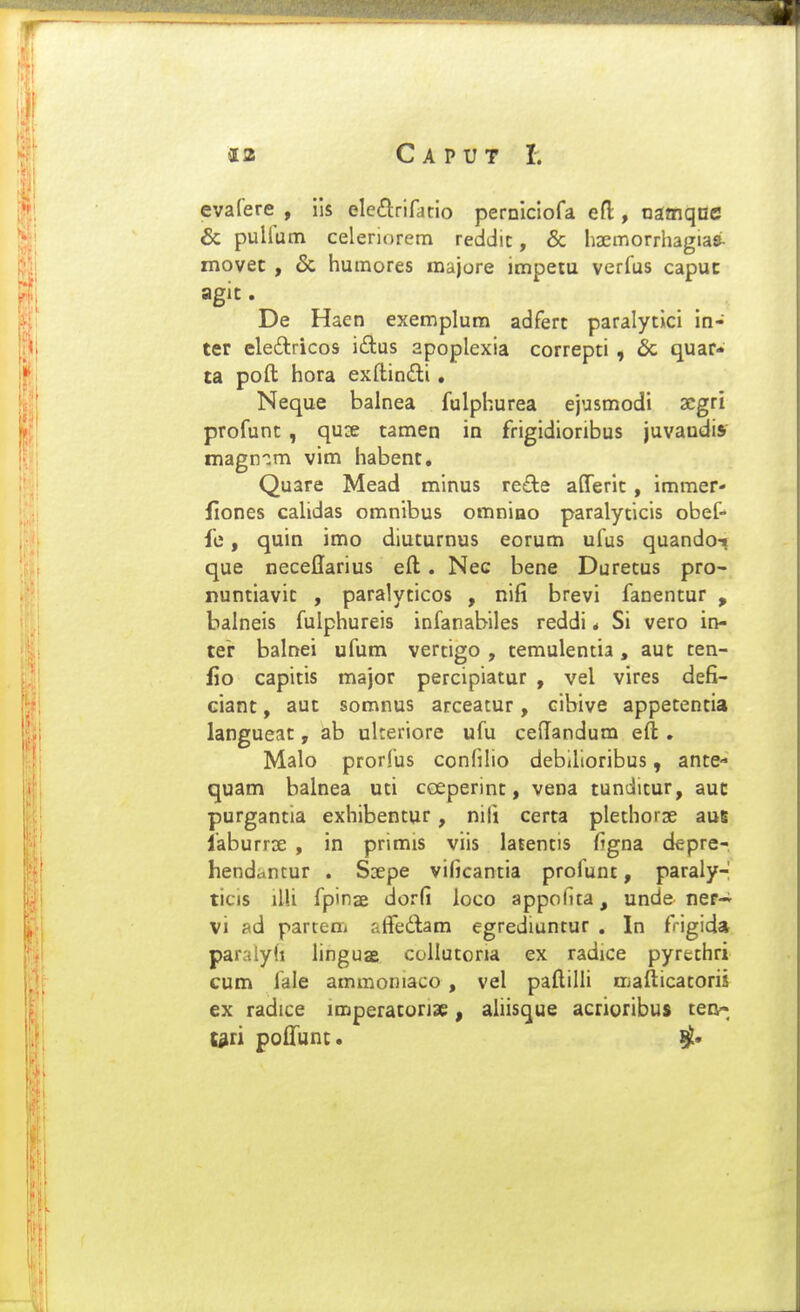 evafere , iis ele^lriratio perDiciofa efl:, namqnc & pullum celeriorem reddic, & hsemorrliagiasi- movec , & humores majore impetu verfus capuc agit. De Haen exemplum adfert paralycici in- ter eledlricos iftus apoplexia correpti , 6c quar* ta poft hora exftin£li • Neque balnea fulphurea ejusmodi acgri profunt , qux tamen ia frigidioribus juvaudis magn-^m vim habent. Quare Mead minus re£te afferic , immer- llones cahdas omnibus omnino paralycicis obef- fe, quin imo diucurnus eorum ufus quando-t que neceflarius eft. Nec bene Durecus pro- nunciavic , paralycicos , nifi brevi fanencur , balneis fulphureis infanabiies reddi * Si vero in- ter balnei ufum vercigo , cemulencia , auc cen- lio capicis major percipiacur , vel vires defi- ciant, aut somnus arceatur, cibive appetentia langueac, ab ulteriore ufu ceflandum eft . Malo prorfus confilio debilioribus, ante- quam balnea uci ceeperinc, vena cundicur, auc purgancia exhibencur, nifi cerca plechorse aue laburrse , in primis viis latencis figna depre- henddntur . Ssepe vificancia profunt, paraly- ticis illi fpinae dorfi loco appolua, unde ner-i' vi ad partem afFedam egrediuntur . In frigida paralyd linguae collutoria ex radice pyrethri cum fale ammoniaco , vel paftilli mafticatoris ex radice iroperacorjae, aliisque acrioribus ten-; t^ri poftunc.