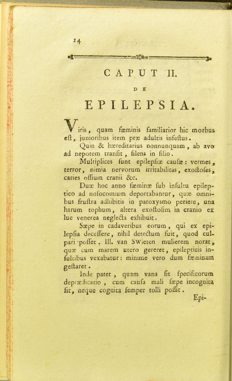 D E E P I L E P S I A. iris, quam facminis familiarior hic morbus cft, junioribus item prjs adultis infeftus. Quin & hsereditarius nonnunquam , ab avo ad nepotem tranfit, filens in filio. Mulriplices funt epilepfise caufa : vermes, terror, nimia nervorum irritabilitas, cxoftofes, carics offium cranii &c, Duae hoc anno facminse fub infulcu epilep- tico ad nofocomium deportabanrur, quse omni- bus fruftra adhibitis in paroxysmo periere, una harum tophum, alcera exoftolim in cranio ex lue venerea Dcgledla exhibuit. Saepe in cadaveribus eorum, qul ex epi- Jepfia decelfere, nihil detedum fuit, quod cul- pari •polTec. III. van iwiecen mulierem norat, quoe cum marem ucero gercret, epilepcicis in- fukibus vexabatur: mimme vero dum fseminam geftaret. inde patet , quam vana fit fpecificorum deprseJicatio , cum caufa mali fsepe incognica fic, ne^ue cognica femper tolli poffic. Epi-