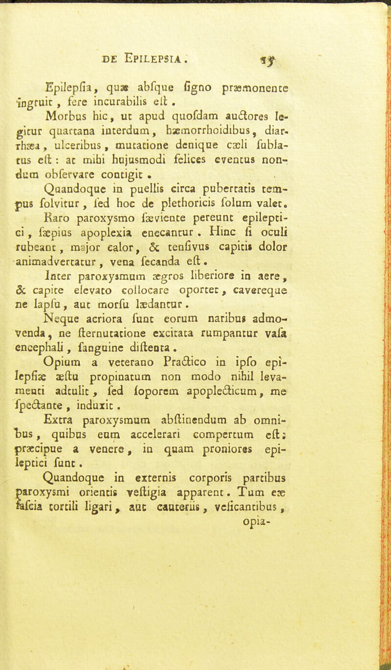 Epllepfia, qu» abfque figno praemonentc 'ingruic , fere incurabilis eil . Morbus hic, uc apud quofdam audlores le- gicur quarcana interdum, hxmorrhoidibus, diar« Thsea, ulceribus, mutatione denique cxli fubla- tus c(t: ac mihi hujusmodi felices cventus non-i dum obfervarc contigic . Qaandoquc in puellis circa pubertacis cem- j)U8 folvitur, fed hoc dc plechoricis folum valcc, Karo paroxysmo fasvience pereunc epilepci- ci, faepius apopiexia cnecancur . Hinc fi oculi rubeanc, major ealor, & cenfivus capicis dolor animadvercacur, vena fccanda efl;. Jocer paroxyjmum aegros liberiore in aere, & capice elevaco collocare oporcec, cavereqae ne lapfu, auc morfu Ijedancar. Neque acriora func eorum naribu» admo- venda, ne (lernucacione excicaca rumpantur vafa cncephali, fanguine difleota . Opium a vecerano Pradlico in ipfo epi- Icpfias aeftu propinacum non modo nihil leva- raenci adculic, fed foporcm apopledicum, me fpedance, induxic. Excra paroxysmum abftinendum ab omni- l)us, quibns eum accelerari compcrcum cftj praccipue a vencre, in quam pronior«s epi- leptici func. Quandoque in externis corporis partibus paroxysmi oriencis veftigia apparenc. Tum esc lafcia cortili ligari, aac caaceriis, veiicantibus, opia-