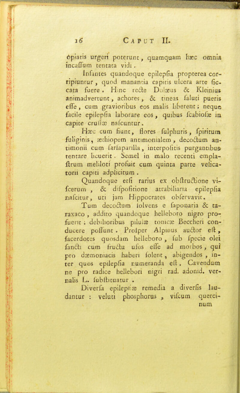 Cavvt II. (^piaris urgeri poterunt, quatnquam hxc omnia incafTum tentaca vidi . Infantes quandoque epilepfia propterea cor- ripiunrur , quod mananda capitis ulcera arte fic- cata fuere . Hinc lede Dolrcus & Kleinius animadvertunt, achores, & tineas faluti pueris efle , cum gravioribus eos malis liberent; neque facile epilepfia laborare eos, quibus fcabio^ae iq capite crulioo nafcuntur. Hxc cum fiunt, flores fulphuris, fpiritum fuliginis, aechiopem antimonialem , decodum an- timonii cum farlapanlla, interpofitis purgantibuft rentare hcueric . Semel in malo recenti empla- ilrum mehloti profuic cum quinca parte vefica- torii capiti adplicitum . Quandoque ecfi rarius ex obflrudlone vi- fcerum , & difpofitione airabiliaria epilepfia nafcitur, uci jam Hippocrates obfervavit, Tum decodum lolvens e fapouaria & ta- raxaco , addito quandoque helleboro nigro pro- fuent ; debihoribus piluiae tonicae Beccheri con- ducere poflunt . Prolper Alpiiius audor e(l, facerdotes quosdam helleboro , fub fpecie olei fandli cum frudu ufos elTe ad moi bos, qui pro dsemoniacis haberi Jolent , abigendos , in- ter quos epilepfia rumeranda efi:. Cavendum re pro radice hellebori nigri rad. adonid. ver- nahs L. fubllituatur . Diverfa epllepfs remedia a diverfis lau- dantur : veluti phosphorus , vifcum querci- nuai