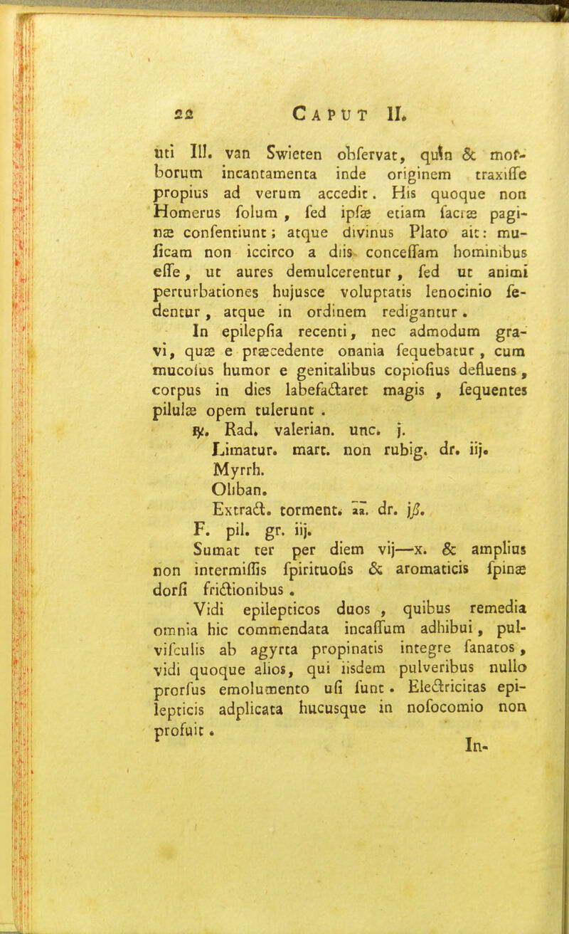 «tl III. van Swleten oVifervat, qu^n & mor- borum incantamenca inde originem traxiffe propius ad verum accedit. His quoque non Homerus folum , fed ipfae etiam faciss pagi- roE confentiunc; atque divinus Plato aic: mu- licara non iccirco a diis concefTam hominibus effe, uc aures demulcerentur , fed uc animi perturbationes hujusce voluptatis lenocinio fe- dencur, acque in ordinem redigancur. In epilepfia recenci, nec admodum gra- vi, quse e praecedente onania fequebatur , cum mucofus humor e genitalibus copiofius defluens , corpus in dies labefaitaret magis , fequentes pilulae opem culerunt . I^t, Rad» valerian. unc* j. Limatur. mart. non rubig. dr. iij. Myrrh. Ohban. Excradl. tormenti aa. dr. jjj. F. pil. gr. iij. Sumac ter per diem vij—x. & amplius non incermiffis fpiricuofis & aromacicis fpinasi dorfi fridlionibus . Vidi epilepcicos duos , quibus remedia omnia hic commendaca incaffum adhibui, pul- vifculis ab agyrca propinacis incegre fanacos, vidi quoque ahos, qui iisdem pulveribus nuUo prorfus emolumenco ufi func. Eledricicas epi- lepcicis adplicaca hucusque in nofocomio non profuic« ^ In- ;