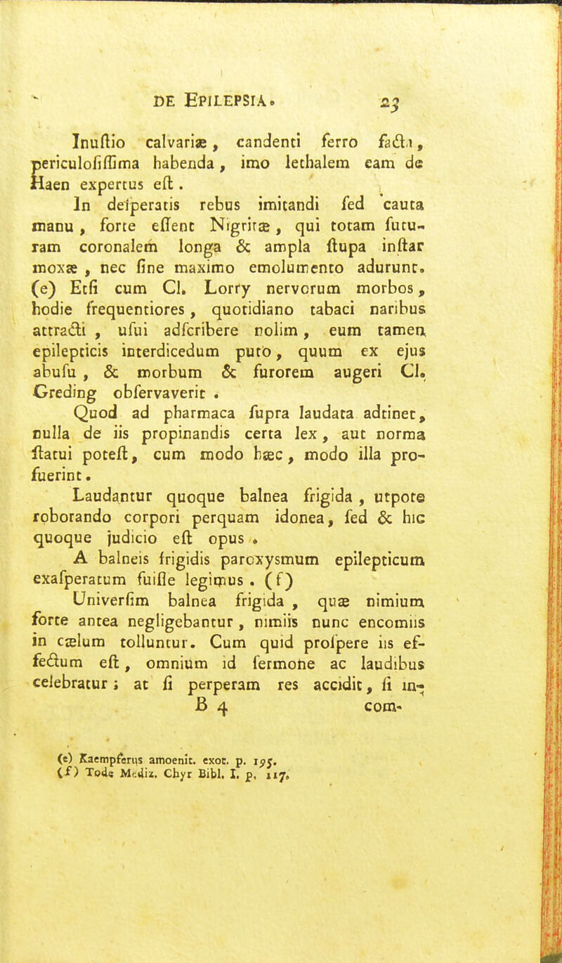 Inuftio calvariae, candenti ferro fad.i, periculofiffima habenda, imo letbalem eam de Haen expertus eft:. In deiperatis rebus imitandi fed cauta nianu , forte edenc NigrirsB, qui totam futu- ram coronaleth longa & ampla ftupa inftar moxa , nec fine maximo emolumento adurunr. (e) Etfi cum Cl. Lorry nervcrum morbos, hodie frequentiores, quoridiano tabaci naribus attradi , ufui adfcribere nolim, eum tamen> epilepticis interdicedum putb, quum ex ejus abufu , & morbum & furorem augeri Cl. Greding obfervaverit . Quod ad pharmaca fupra laudata adtinec, Bulla de iis propinandis certa lex, aut norma Hatui poteft, cum modo bsec, modo illa pro- fuerint. Laudantur quoque balnea frigida , utpote rpborando corpori perquam idonea, fed & hic quoque judicio eft opus . A balneis frigidis parcxysmum epilepticutn exafperacum fuifle legimus . (f) Univerfim balnea frigida , quas nimium forte antea negligebantur, nimiis nunc encomiis in Cffilum tolluntur. Cum quid profpere iis ef- fedum eft, omnium id fermone ac laudibus celebratur i at fi perperam res accidic, li B 4 com- (e) Kaempferiis amoenic. exoc. p. ijij,