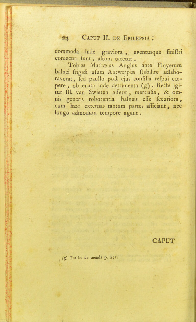 Commoda inde graviora , eventusque finiftrt conlecuti func, altum tacetur . Tobias Matlasus Anglus ante Floyerurn balnei frigidi ufum Aotwerpae ftabilire adlabo- raverat, fed pauUo poll ejus confilia refpui coe- pere , ob enata inde detrimenta (g) . Kedle igi- tur IIU van Swieten afTerit, martialia, & om- nis gcnoris roborantia balneis elTe fecuriora, cum hxc externas tantum partes afHcianc, nec longo admodum tempore agant. (g) Tiall;s de tucnda p. sp. CAPUT